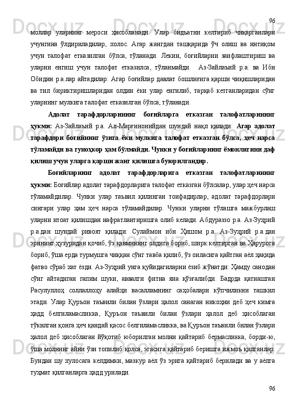 моллар   уларнинг   мероси   ҳисобланади.   Улар   бидъатни   келтириб   чиқарганлари
учунгина   ўлдириладилар,   холос.   Агар   жангдан   ташқарида   ўч   олиш   ва   интиқом
учун   талофат   етказилган   бўлса,   тўланади.   Лекин,   боғийларни   заифлаштириш   ва
уларни   енгиш   учун   талофат   етказилса,   тўланмайди.     Аз-Зайлаъий   р.а.   ва   Ибн
Обидин р.а.лар айтадилар:  Агар боғийлар давлат бошлиғига қарши чиқишларидан
ва   тил   бириктиришларидан   олдин   ёки   улар   енгилиб,   тарқаб   кетганларидан   сўнг
уларнинг мулкига талофат етказилган бўлса, тўланади.
Адолат   тарафдорларининг   боғийларга   етказган   талофатларининг
ҳукми:   Аз-Зайлаъий   р.а.   Ал-Марғинонийдан   шундай   нақл   қилади:   Агар   адолат
тарафдори   боғийнинг   ўзига   ёки   мулкига   талофат   етказган   бўлса,   ҳеч   нарса
тўламайди ва гуноҳкор ҳам бўлмайди. Чунки у боғийларнинг ёмонлигини даф
қилиш учун уларга қарши жанг қилишга буюрилгандир.  
Боғийларнинг   адолат   тарафдорларига   етказган   талофатларининг
ҳукми:  Боғийлар адолат тарафдорларига талофат етказган бўлсалар, улар ҳеч нарса
тўламайдилар.   Чунки   улар   таъвил   қилинган   тоифадирлар,   адолат   тарафдорлари
сингари   улар   ҳам   ҳеч   нарса   тўламайдилар.   Чунки   уларни   тўлашга   мажбурлаш
уларни итоат қилишдан нафратлантиришга олиб келади. Абдураззо р.а. Аз-Зуҳрий
р.а.дан   шундай   ривоят   қилади:   Сулаймон   ибн   Ҳишом   р.а.   Аз-Зуҳрий   р.а.дан
эрининг ҳузуридан қочиб, ўз қавмининг олдига бориб, ширк келтирган ва Ҳарурога
бориб, ўша ерда турмушга чиққан сўнг тавба қилиб, ўз оиласига қайтган аёл ҳақида
фатво сўраб хат ёзди. Аз-Зуҳрий унга қуйидагиларни ёзиб жўнатди: Ҳамду санодан
сўнг   айтадиган   гапим   шуки,   аввалги   фитна   яна   қўзғалибди.   Бадрда   қатнашган
Расулуллоҳ   соллаллоҳу   алайҳи   васалламнинг   саҳобалари   кўпчиликни   ташкил
этади.   Улар   Қуръон   таъвили   билан   ўзлари   ҳалол   санаган   никоҳни   деб   ҳеч   кимга
ҳадд   белгиламасликка,   Қуръон   таъвили   билан   ўзлари   ҳалол   деб   ҳисоблаган
тўкилган қонга ҳеч қандай қасос белгиламасликка, ва Қуръон таъвили билан ўзлари
ҳалол   деб   ҳисоблаган   йўқотиб   юборилган   молни   қайтариб   бермасликка,   борди-ю,
ўша молнинг айни ўзи топилиб қолса, эгасига қайтариб беришга ижмоъ қилганлар.
Бундан   шу   хулосага   келдимки,   мазкур   аёл   ўз   эрига   қайтариб   берилади   ва   у   аёлга
туҳмат қилганларга ҳадд урилади. 
9696 