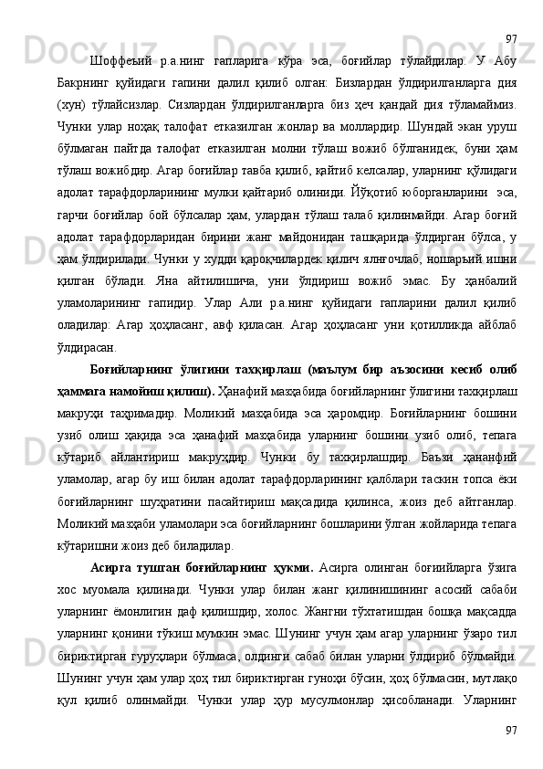   Шоффеъий   р.а.нинг   гапларига   кўра   эса,   боғийлар   тўлайдилар.   У   Абу
Бакрнинг   қуйидаги   гапини   далил   қилиб   олган:   Бизлардан   ўлдирилганларга   дия
(хун)   тўлайсизлар.   Сизлардан   ўлдирилганларга   биз   ҳеч   қандай   дия   тўламаймиз.
Чунки   улар   ноҳақ   талофат   етказилган   жонлар   ва   моллардир.   Шундай   экан   уруш
бўлмаган   пайтда   талофат   етказилган   молни   тўлаш   вожиб   бўлганидек,   буни   ҳам
тўлаш вожибдир. Агар боғийлар тавба қилиб, қайтиб келсалар, уларнинг қўлидаги
адолат тарафдорларининг  мулки қайтариб  олиниди.  Йўқотиб юборганларини   эса,
гарчи   боғийлар   бой   бўлсалар   ҳам,   улардан   тўлаш   талаб   қилинмайди.   Агар   боғий
адолат   тарафдорларидан   бирини   жанг   майдонидан   ташқарида   ўлдирган   бўлса,   у
ҳам ўлдирилади. Чунки у худди қароқчилардек  қилич ялнғочлаб,  ношаръий ишни
қилган   бўлади.   Яна   айтилишича,   уни   ўлдириш   вожиб   эмас.   Бу   ҳанбалий
уламоларининг   гапидир.   Улар   Али   р.а.нинг   қуйидаги   гапларини   далил   қилиб
оладилар:   Агар   ҳоҳласанг,   авф   қиласан.   Агар   ҳоҳласанг   уни   қотилликда   айблаб
ўлдирасан.     
Боғийларнинг   ўлигини   тахқирлаш   (маълум   бир   аъзосини   кесиб   олиб
ҳаммага намойиш қилиш).  Ҳанафий мазҳабида боғийларнинг ўлигини тахқирлаш
макруҳи   таҳримадир.   Моликий   мазҳабида   эса   ҳаромдир.   Боғийларнинг   бошини
узиб   олиш   ҳақида   эса   ҳанафий   мазҳабида   уларнинг   бошини   узиб   олиб,   тепага
кўтариб   айлантириш   макруҳдир.   Чунки   бу   тахқирлашдир.   Баъзи   ҳананфий
уламолар,   агар   бу   иш   билан   адолат   тарафдорларининг   қалблари   таскин   топса   ёки
боғийларнинг   шуҳратини   пасайтириш   мақсадида   қилинса,   жоиз   деб   айтганлар.
Моликий мазҳаби уламолари эса боғийларнинг бошларини ўлган жойларида тепага
кўтаришни жоиз деб биладилар.
Асирга   тушган   боғийларнинг   ҳукми.   Асирга   олинган   боғиийларга   ўзига
хос   муомала   қилинади.   Чунки   улар   билан   жанг   қилинишининг   асосий   сабаби
уларнинг   ёмонлигин   даф   қилишдир,   холос.   Жангни   тўхтатишдан   бошқа   мақсадда
уларнинг  қонини  тўкиш  мумкин  эмас.   Шунинг  учун  ҳам  агар   уларнинг  ўзаро  тил
бириктирган   гуруҳлари   бўлмаса,   олдинги   сабаб   билан   уларни   ўлдириб   бўлмайди.
Шунинг учун ҳам улар ҳоҳ тил бириктирган гуноҳи бўсин, ҳоҳ бўлмасин, мутлақо
қул   қилиб   олинмайди.   Чунки   улар   ҳур   мусулмонлар   ҳисобланади.   Уларнинг
9797 