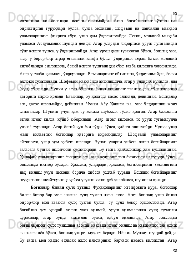 хотинлари   ва   болалари   асирга   олинмайди.   Агар   боғийларнинг   ўзаро   тил
бириктирган   гуруҳлари   бўлса,   бунга   моликий,   шофеъий   ва   ҳанбалий   мазҳаби
уламоларининг   фикрига   кўра,   улар   ҳам   ўлдирилмайди.   Лекин,   моликий   мазҳаби
уламоси   Абдулмалик   шундай   дейди:   Агар   улардан   бирортаси   уруш   тугаганидан
сўнг асирга тушса, у ўлдирилмайди. Агар уруш ҳали тугамаган бўлса, бошлиқ уни,
агар   у   бирор-бир   зарар   етказиши   хавфи   бўлса,   ўлдириши   керак.   Баъзи   моликий
китобларида ёзилишича, боғий асирга тушганидан сўнг тавба қилишга чақирилади.
Агар у тавба қилмаса, ўлдирилади. Баъзиларнинг айтишича, ўлдирилмайди, балки
ахлоқи тузатилади . Шофеъий мазҳабида айтилишича, агар у ўлдириб қўйилса, дия
(хун)   тўланади.   Чунки   у   асир   бўлиши   билан   қонининг   эвазига   дия   тўланувчилар
қаторига  кириб  қолади. Баъзилар,  бу  ҳолатда  қасос  олинади, дейишган.   Бошқалар
эса,   қасос   олинмайди,   дейишган.   Чунки   Абу   Ҳанифа   р.а.   уни   ўлдиришни   жоиз
санаганлар.   Шунинг   учун   ҳам   бу   масала   шубҳали   бўлиб   қолган.   Агар   балоғатга
етган   итоат   қилса,   қўйиб   юборилади.   Агар   итоат   қилмаса,   то   уруш   тугамагунча
ушлаб   турилади.   Агар   боғий   қул   ёки   гўдак   бўлса,   ҳибсга   олинмайди.   Чунки   улар
жанг   қилаётган   боғийлар   қаторига   кирмайдилар.   Шофеъий   уламоларнинг
айтишича,   улар   ҳам   ҳибсга   олинади.   Чунки   уларни   ҳибсга   олиш   боғийларнинг
ғалабага   бўлган   ишончини   сусайтиради.   Бу   гапга   ҳанбалийлар   ҳам   қўшилишган.
Ҳанафий уламоларнинг фикрича эса, агар асирнинг тил бириктирган гуруҳи бўлса,
бошлиқда   ихтиёр   бўлади.   Ҳоҳласа,   ўлдиради,   ҳоҳласа,   боғийларнинг   ёмонлигини
даф   қилиш   учун   имкони   борича   ҳибсда   ушлаб   туради.   Бошлиқ   боғийларнинг
шуҳратини пасайтиришда қайси усулни яхши деб ҳисобласа, шу ишни қилади.   
Боғийлар   билан   сулҳ   тузиш.   Фуқаҳоларнинг   иттифоқига   кўра,   боғийлар
билан   бирор-бир   мол   эвазига   сулҳ   тузиш   жоиз   эмас.   Агар   бошлиқ   улар   билан
бирор-бир   мол   эвазига   сулҳ   тузган   бўлса,   бу   сулҳ   бекор   ҳисобланади.   Агар
боғийлар   ҳеч   қандай   молни   эваз   қилмай,   уруш   қилмасликка   сулҳ   тузишни
сўрасалар,   агар   бунда   яхшилик   бўлса,   қабул   қилинади.   Агар   бошлиққа
боғийларнинг сулҳ тузишдан асосий мақсади итоат қилиш ва ҳақиқатни тан олиш
эканлиги аён бўлса, бошлиқ уларга муҳлат беради. Ибн ал-Мунзир шундай дейди:
Бу   гапга   мен   ҳадис   ёдлаган   аҳли   илмларнинг   барчаси   ижмоъ   қилишган.   Агар
9898 