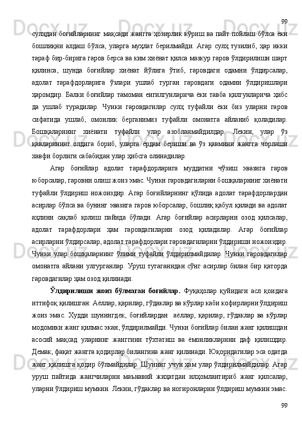 сулҳдан боғийларнинг мақсади жангга ҳозирлик кўриш ва пайт пойлаш бўлса ёки
бошлиқни   алдаш   бўлса,   уларга   муҳлат   берилмайди.   Агар   сулҳ   тузилиб,   ҳар   икки
тараф бир-бирига гаров берса ва ким хиёнат қилса мазкур гаров ўлдирилиши шарт
қилинса,   шунда   боғийлар   хиёнат   йўлига   ўтиб,   гаровдаги   одамни   ўлдирсалар,
адолат   тарафдорларига   ўзлари   ушлаб   турган   гаровдаги   одамни   ўлдиришлари
ҳаромдир.   Балки   боғийлар   тамоман   енгилгунларича   ёки   тавба   қилгунларича   ҳибс
да   ушлаб   турадилар.   Чунки   гаровдагилар   сулҳ   туфайли   ёки   биз   уларни   гаров
сифатида   ушлаб,   омонлик   берганимиз   туфайли   омонатга   айланиб   қоладилар.
Бошқаларнинг   хиёнати   туфайли   улар   азобланмайдилдар.   Лекин,   улар   ўз
қавларининг   олдига   бориб,   уларга   ёрдам   бериши   ва   ўз   қавмини   жангга   чорлаши
хавфи борлиги сабабидан улар ҳибсга олинадилар.  
Агар   боғийлар   адолат   тарафдорларига   муддатни   чўзиш   эвазига   гаров
юборсалар, гаровни олиш жоиз эмас. Чунки гаровдагиларни бошқаларнинг хиёнати
туфайли   ўлдириш   ножоиздир.   Агар   боғийларнинг   қўлида   адолат   тарафдорлардан
асирлар бўлса ва бунинг эвазига гаров юборсалар, бошлиқ қабул қилади ва адолат
аҳлини   сақлаб   қолиш   пайида   бўлади.   Агар   боғийлар   асирларни   озод   қилсалар,
адолат   тарафдорлари   ҳам   гаровдагиларни   озод   қиладилар.   Агар   боғийлар
асирларни ўлдирсалар, адолат тарафдорлари гаровдагиларни ўлдириши ножоиздир.
Чунки   улар   бошқаларнинг   ўлими   туфайли   ўлдирилмайдилар.   Чунки   гаровдагилар
омонатга   айлани   улгурганлар.   Уруш   тугаганидан   сўнг   асирлар   билан   бир   қаторда
гаровдагилар ҳам озод қилинади.  
Ўлдирилиши   жоиз   бўлмаган   боғийлар.   Фуқаҳолар   қуйидаги   асл   қоидага
иттифоқ қилишган: Аёллар, қарилар, гўдаклар ва кўрлар каби кофирларни ўлдириш
жоиз   эмас.   Худди   шунингдек,   боғийлардан     аёллар,   қарилар,   гўдаклар   ва   кўрлар
модомики жанг қилмас экан, ўлдирилмайди. Чунки боғийлар билан жанг қилишдан
асосий   мақсад   уларнинг   жанггини   тўхтатиш   ва   ёмонликларини   даф   қилишдир.
Демак, фақат жангга қодирлар билангина жанг қилинади. Юқоридагилар эса одатда
жанг қилишга қодир бўлмайдилар. Шунинг учун ҳам улар ўлдирилмайдилар. Агар
уруш   пайтида   жангчиларни   маънавий   жиҳатдан   илҳомлантириб   жанг   қилсалар,
уларни ўлдириш мумкин. Лекин, гўдаклар ва ногиронларни ўлдириш мумкин эмас.
9999 
