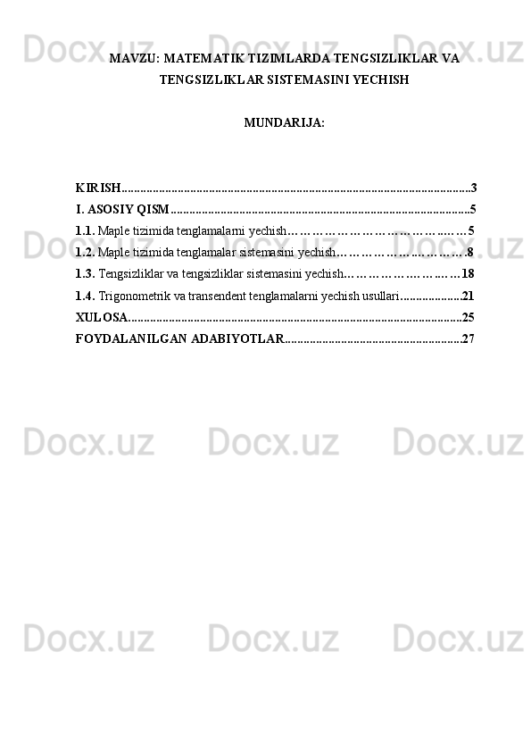 MAVZU: MATEMATIK TIZIMLARDA TENGSIZLIKLAR VA
TENGSIZLIKLAR SISTEMASINI YECHISH 
MUNDARIJA: 
KIRISH................................................................................................................3
I. ASOSIY QISM................................................................................................5
1.1.  Maple tizimida tenglamalarni yechish ………………………………..……5
1.2.  Maple tizimida tenglamalar sistemasini yechish ……………….………….8
1.3.  Tengsizliklar va tengsizliklar sistemasini yechish …………….…….……18
1.4.  Trigonometrik va transendent tenglamalarni yechish usullari ....................21
XULOSA...........................................................................................................25
FOYDALANILGAN ADABIYOTLAR.........................................................27 