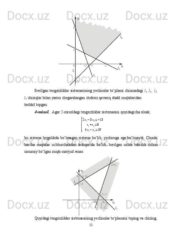 Berilgan tengsizliklar sistemasining yechimlar to‘plami chizmadagi  l
1 , l
2 ,  l
3 ,
l
4  chiziqlar bilan yarim chegaralangan cheksiz qavariq shakl nuqtalaridan 
tashkil topgan. 
4-misol.    Agar 2-misoldagi tengsizliklar sistemasini quyidagicha olsak,
                                              {
2x1−3x2≤−13	
x1+x2≤6	
4x1−	x2≥19
bu sistema birgalikda bo‘lmagan sistema bo‘lib, yechimga ega bo‘lmaydi. Chunki
barcha   nuqtalar   uchburchakdan   tashqarida   bo‘lib,   berilgan   uchta   tekislik   uchun
umumiy bo‘lgan nuqta mavjud emas.
Quyidagi tengsizliklar sistemasining yechimlar to‘plamini toping va chizing.
11