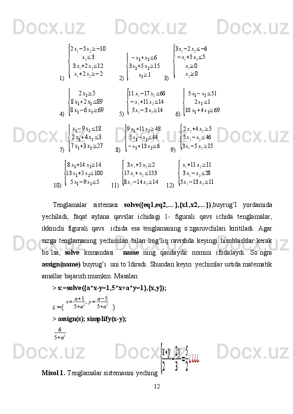 1)  {
2x1−5x2≥−10	
x1≤3	
3x1+2x2≤12	
x1+2x2≥−2      2) 	{
−x1+x2≤6	
3x1+5x2≥15	
x2≥1 3)  	{
3x1−2x2≤−6	
−x1+5x2≤5	
x1≥0	
x2≥0
   
4)  	
{	
2x2≥5	
8x1+2x2≤89	
8x1−6x2≥69       5) 	{
11	x1−17	x2≤66	
−x1+11	x2≤14	
5x1−3x2≥14      6) 	{
5x1−	x2≤51	
2x2≤1	
10	x1+4x2≥	69   
7)  	
{
x1−	9x2≤18	
2x1+4x2≤3	
7x1+3x2≥27        8)  	{
9x1+11	x2≥48	
5x1−	x2≤44	
−x1+13	x2≤6      9)  	{
2x1+4x2≥5	
5x1−x2≤46	
3x1−5x2≥15   
        10) 	
{
8x1+14	x2≥14	
13	x1+5x2≤100	
5x1−9x2≥5     11) 	{
3x1+5x2≥2	
17	x1+x2≤153	
8x1−14	x2≥14     12)  	{
x1+11	x2≥11	
3x1−	x2≤28	
5x1−13	x2≥11
Tenglamalar   sistemasi   solve({eq1,eq2,…},{x1,x2,…}) ,buyrug’I   yordamida
yechiladi,   faqat   aylana   qavslar   ichidagi   1-   figurali   qavs   ichida   tenglamalar,
ikkinchi   figurali   qavs     ichida   esa   tenglamaning   o`zgaruvchilari   kiritiladi.   Agar
sizga   tenglamaning   yechimlari   bilan   bog’liq   ravishda   keyingi   hisoblashlar   kerak
bo`lsa,   solve   komandasi     name   ning   qandaydir   nomini   ifodalaydi.   So ` ngra
assign(name)   buyrug ’ i    uni   to ` ldiradi .  Shundan   keyin    yechimlar ustida matematik
amallar bajarish mumkin.  Masalan:
>   s:=solve({a*x-y=1,5*x+a*y=1},{x,y});
s :={	
x=	a+1	
5+a2,y=	a−5	
5+a2  }
>   assign(s); simplify(x-y);  	
6
5+a2
Misol 1.  Tenglamalar sistemasini yeching 	
{
x+y	
2	
−
2y
3	
=
5
2
¿¿¿¿
12