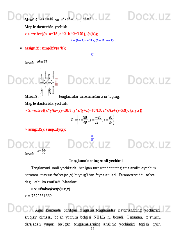 Misol 7. b+a=18  va 	a2+b2=	170 , 	ab	=?
Maple dasturida yechish: 
> t:=solve({b+a=18, a^2+b^2=170}, {a,b});	
t := 	b = 	7, a = 	11	{	}, 	b = 	11	, a = 	7	{	}
 assign(t); simplify(a*b);
77
Javob: 	
ab	=77
Misol 8. 	
{
xy
x+y
=
10
7
¿
{
yz
y+z
=
40
13
¿¿¿¿   tenglamalar sistemasidan x ni toping.
Maple dasturida yechish: 
> S:=solve({x*y/(x+y)=10/7, y*z/(y+z)=40/13, z*x/(x+z)=5/8}, {x,y,z});	
S:={z=80
49	,y=	−80	
23	,x=80
79	}
> assign(S); simplify(x);	
80
79
Javob:  	
x=80
79
Tenglamalarning sonli yechimi
Tenglamani sonli yechishda, berilgan transcendent tenglama analitik yechim 
bermasa, maxsus  fsolve ( eq , x )  buyrug’idan foydalaniladi. Parametr xuddi   solve  
dagi  kabi ko`rsatiladi. Masalan:
>   x:=fsolve(cos(x)=x,x);
x : = .7390851332
Agar   komanda   berilgan   tenglama(tenglamalar   sistemasi)ning   yechimini
aniqlay   olmasa,   bo`sh   yechim   belgisi   NULL   ni   beradi.   Umuman,   to`rtinchi
darajadan   yuqori   bo`lgan   tenglamalarning   analitik   yechimini   topish   qiyin
16