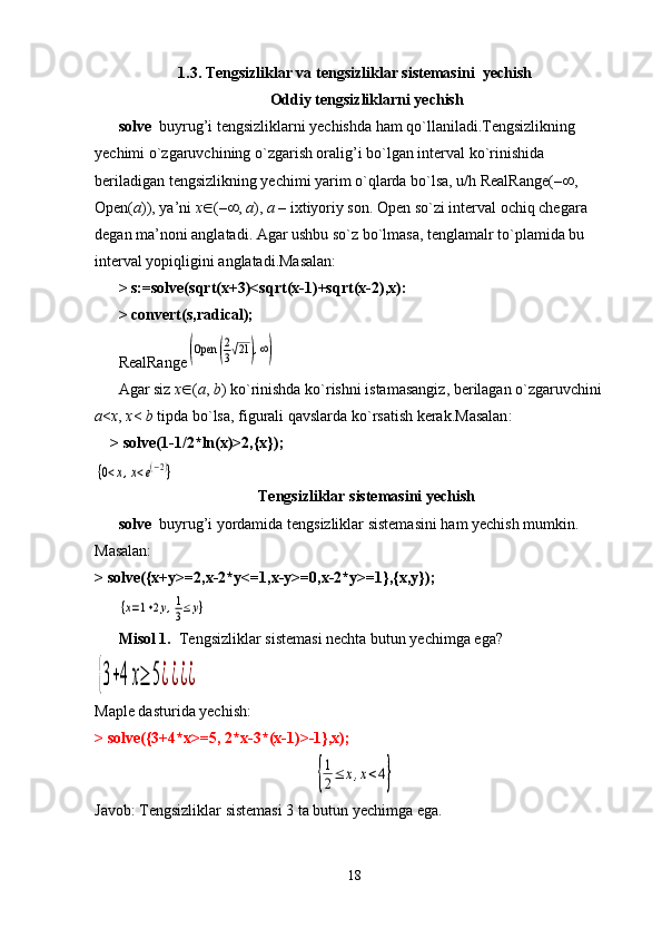1.3. Tengsizliklar va tengsizliklar sistemasini  yechish
Oddiy tengsizliklarni yechish
solve   buyrug’i tengsizliklarni yechishda ham qo`llaniladi.Tengsizlikning 
yechimi o`zgaruvchining o`zgarish oralig’i bo`lgan interval ko`rinishida 
beriladigan tengsizlikning yechimi yarim o`qlarda bo`lsa, u/h RealRange(–  , 
Open( a )), ya’ni  x  (–  ,  a ),  а  – ixtiyoriy son. Open so`zi interval ochiq chegara 
degan ma’noni anglatadi. Agar ushbu so`z bo`lmasa, tenglamalr to`plamida bu 
interval yopiqligini anglatadi.Masalan:
> s:=solve(sqrt(x+3)<sqrt(x-1)+sqrt(x-2),x):
>  convert ( s , radical );
RealRange(Open	(
2
3√21	),∞)
Agar   siz   x  ( a ,  b )  ko ` rinishda   ko ` rishni   istamasangiz ,  berilagan   o ` zgaruvchini  
a < x ,  x <   b   tipda   bo ` lsa ,  figurali   qavslarda   ko ` rsatish   kerak . Masalan : 
> solve(1-1/2*ln(x)>2,{x});	
{0<x,x<e(−2)}
Tengsizliklar sistemasini yechish
solve   buyrug’i yordamida tengsizliklar sistemasini ham yechish mumkin. 
Masalan:
> solve({x+y>=2,x-2*y<=1,x-y>=0,x-2*y>=1},{x,y});	
{x=1+2y,1
3≤y}
Misol 1.   Tengsizliklar sistemasi nechta butun yechimga ega?	
{3+4	x≥	5¿¿¿¿
Maple dasturida yechish:
> solve({3+4*x>=5, 2*x-3*(x-1)>-1},x);	
{
1
2≤	x,x<4}
Javob: Tengsizliklar sistemasi 3 ta butun yechimga ega.
18