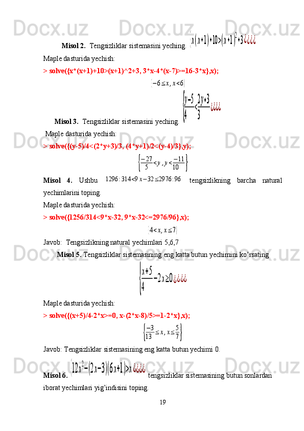 Misol 2.   Tengsizliklar sistemasini yeching. {x(x+1)+10	>(x+1)
2
+3¿¿¿¿
Maple dasturida yechish:
> solve({x*(x+1)+10>(x+1)^2+3, 3*x-4*(x-7)>=16-3*x},x);	
{−6≤	x,x<6}
Misol 3.   Tengsizliklar sistemasini yeching. 
{
y−5	
4	
<
2y+3	
3	
¿¿¿¿
  Maple dasturida yechish:
> solve({(y-5)/4<(2*y+3)/3, (4*y+1)/2<(y-4)/3},y);	
{
−	27
5	<y,y<−11	
10	}
Misol   4.   Ushbu  	
1296	:314	<9x−32	≤2976	:96   tengsizlikning   barcha   natural
yechimlarini toping.
Maple dasturida yechish:
> solve({1256/314<9*x-32, 9*x-32<=2976/96},x);	
{4<x,x≤	7}
Javob:   Tengsizlikning natural yechimlari 5,6,7
Misol 5.  Tengsizliklar sistemasining eng katta butun yechimini ko’rsating	
{
x+5	
4	
−2x≥0¿¿¿¿
Maple dasturida yechish:
> solve({(x+5)/4-2*x>=0, x-(2*x-8)/5>=1-2*x},x);	
{
−3	
13	≤	x,x≤	5
7}
Javob: Tengsizliklar sistemasining eng katta butun yechimi 0.
Misol 6. 	
{12	x
2
−(2x−3)(6x+1)>x¿¿¿¿   tengsizliklar sistemasining butun sonlardan 
iborat yechimlari yig’indisini toping. 
19