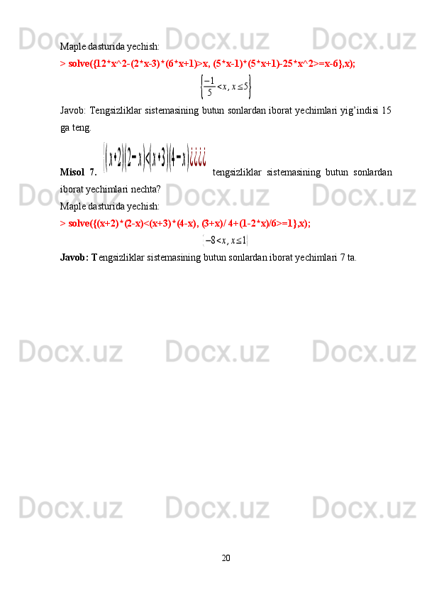 Maple dasturida yechish:
> solve({12*x^2-(2*x-3)*(6*x+1)>x, (5*x-1)*(5*x+1)-25*x^2>=x-6},x);{
−	1
5	<x,x≤5}
Javob:   Tengsizliklar sistemasining butun sonlardan iborat yechimlari yig’indisi 15
ga teng.
Misol   7.  	
{(x+2)(2−x)<(x+3)(4−x)¿¿¿¿   tengsizliklar   sistemasining   butun   sonlardan
iborat yechimlari nechta?
Maple dasturida yechish:
> solve({(x+2)*(2-x)<(x+3)*(4-x), (3+x)/ 4+(1-2*x)/6>=1},x);
{−8<x,x≤1}
Javob: T engsizliklar sistemasining butun sonlardan iborat yechimlari 7 ta.
 
20