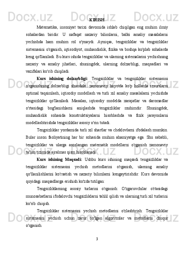 KIRISH
Matematika,   insoniyat   tarixi   davomida   ishlab   chiqilgan   eng   muhim   ilmiy
sohalardan   biridir.   U   nafaqat   nazariy   bilimlarni,   balki   amaliy   masalalarni
yechishda   ham   muhim   rol   o'ynaydi.   Ayniqsa,   tengsizliklar   va   tengsizliklar
sistemasini o'rganish, iqtisodiyot, muhandislik, fizika va boshqa ko'plab sohalarda
keng qo'llaniladi. Bu kurs ishida tengsizliklar va ularning sistemalarini yechishning
nazariy   va   amaliy   jihatlari,   shuningdek,   ularning   dolzarbligi,   maqsadlari   va
vazifalari ko'rib chiqiladi.
Kurs   ishining   dolzarbligi:   Tengsizliklar   va   tengsizliklar   sistemasini
o'rganishning   dolzarbligi   shundaki,   zamonaviy   hayotda   ko'p   hollarda   resurslarni
optimal   taqsimlash,   iqtisodiy   modellash  va   turli   xil   amaliy  masalalarni  yechishda
tengsizliklar   qo'llaniladi.   Masalan,   iqtisodiy   modelda   xarajatlar   va   daromadlar
o'rtasidagi   bog'lanishlarni   aniqlashda   tengsizliklar   muhimdir.   Shuningdek,
muhandislik   sohasida   konstruktsiyalarni   hisoblashda   va   fizik   jarayonlarni
modellashtirishda tengsizliklar asosiy o'rin tutadi.
Tengsizliklar yordamida turli xil shartlar va cheklovlarni ifodalash mumkin.
Bular   inson   faoliyatining   har   bir   sohasida   muhim   ahamiyatga   ega.   Shu   sababli,
tengsizliklar   va   ularga   asoslangan   matematik   modellarni   o'rganish   zamonaviy
ta'lim tizimida ajralmas qism hisoblanadi.
Kurs   ishining   Maqsadi:   Ushbu   kurs   ishining   maqsadi   tengsizliklar   va
tengsizliklar   sistemasini   yechish   metodlarini   o'rganish,   ularning   amaliy
qo'llanilishlarini   ko'rsatish   va   nazariy   bilimlarni   kengaytirishdir.   Kurs   davomida
quyidagi maqsadlarga erishish ko'zda tutilgan:
Tengsizliklarning   asosiy   turlarini   o'rganish:   O'zgaruvchilar   o'rtasidagi
munosabatlarni ifodalovchi tengsizliklarni tahlil qilish va ularning turli xil turlarini
ko'rib chiqish.
Tengsizliklar   sistemasini   yechish   metodlarini   o'zlashtirish:   Tengsizliklar
sistemasini   yechish   uchun   zarur   bo'lgan   algoritmlar   va   metodlarni   chuqur
o'rganish.
3