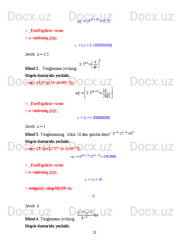 eq	 := 	4	x - 	4	(	) = 	0.5	{	}> _EnvExplicit:=true:
> s:=solve(eq,{x});
s  :=  x  =  3.500000000{ }
Javob: x = 3,5
Misol 2.    Tenglamani yeching. 	
3.5x-5	=(	
4
49	)
2
Maple dasturida yechish: 
> eq:={3.5^(x-5)=(4/49)^2};	
eq	:=	{3.5(x−5)=	16
2401	}
> _EnvExplicit:=true:
> s:=solve(eq,{x});	
s := 	x = 	1.000000000	{	}
Javob: x = 1
Misol 3.  Tenglamaning   ildizi 10 dan qancha kam? 	
3x+1⋅27	x−1=97
Maple dasturida yechish: 
> eq:={3^(x+1)*27^(x-1)=9^7};	
eq := 	3x + 	1	(	) 27	x - 1	(	) = 	4782969	{	}
> _EnvExplicit:=true:
> s:=solve(eq,{x});	
s := 	x = 	4	{	}
> assign(s); simplify(10-x);	
6
Javob: 6
Misol 4.  Tenglamani yeching. 	
22x−1⋅4x+1	
8x−1	=64
Maple dasturida yechish: 
23