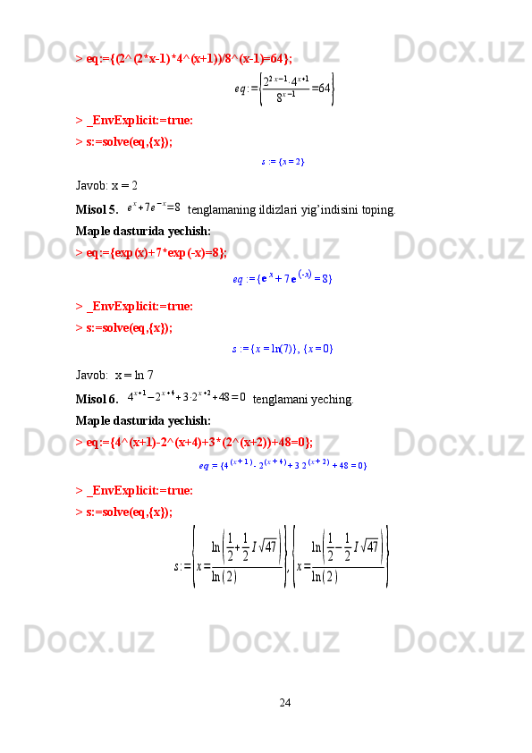 > eq:={(2^(2*x-1)*4^(x+1))/8^(x-1)=64};eq	:={
22x−1⋅4x+1	
8x−1	=64	}
> _EnvExplicit:=true:
> s:=solve(eq,{x});	
s := 	x = 	2	{	}
Javob: x = 2
Misol 5.  	
ex+7e−x=8  tenglamaning ildizlari yig’indisini toping.
Maple dasturida yechish: 
> eq:={exp(x)+7*exp(-x)=8};	
eq	 := 	e
x	 + 	7 e - x(	) = 	8	{	}
> _EnvExplicit:=true:
> s:=solve(eq,{x});
s  :=  x  =  ln 7( ){ } ,  x  =  0{ }
Javob:  x = ln 7
Misol 6.  	
4x+1−	2x+4+3⋅2x+2+48	=	0   tenglamani yeching.
Maple dasturida yechish: 
> eq:={4^(x+1)-2^(x+4)+3*(2^(x+2))+48=0};	
eq := 	4x + 	1	(	) - 2x + 	4	(	) + 	3 2x + 	2	(	) + 	48	 = 	0	{	}
> _EnvExplicit:=true:
> s:=solve(eq,{x});	
s:=	{x=	
ln	(
1
2+
1
2	I√47	)	
ln	(2)	},{x=	
ln	(
1
2−	
1
2	I√47	)	
ln	(2)	}
24