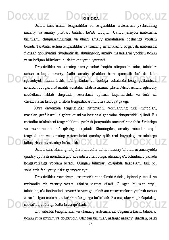 XULOSA
Ushbu   kurs   ishida   tengsizliklar   va   tengsizliklar   sistemasini   yechishning
nazariy   va   amaliy   jihatlari   batafsil   ko'rib   chiqildi.   Ushbu   jarayon   matematik
bilimlarni   chuqurlashtirishga   va   ularni   amaliy   masalalarda   qo'llashga   yordam
beradi. Talabalar uchun tengsizliklar va ularning sistemalarini o'rganish, matematik
fikrlash   qobiliyatini   rivojlantirish,   shuningdek,   amaliy   masalalarni   yechish   uchun
zarur bo'lgan bilimlarni olish imkoniyatini yaratadi.
Tengsizliklar   va   ularning   asosiy   turlari   haqida   olingan   bilimlar,   talabalar
uchun   nafaqat   nazariy,   balki   amaliy   jihatdan   ham   qimmatli   bo'ladi.   Ular
iqtisodiyot,   muhandislik,   tabiiy   fanlar   va   boshqa   sohalarda   keng   qo'llanilishi
mumkin bo'lgan matematik vositalar sifatida xizmat qiladi. Misol uchun, iqtisodiy
modellarni   ishlab   chiqishda,   resurslarni   optimal   taqsimlashda   va   turli   xil
cheklovlarni hisobga olishda tengsizliklar muhim ahamiyatga ega.
Kurs   davomida   tengsizliklar   sistemasini   yechishning   turli   metodlari,
masalan, grafik usul, algebraik usul va boshqa algoritmlar chuqur tahlil qilindi. Bu
metodlar talabalarni tengsizliklarni yechish jarayonida mustaqil ravishda fikrlashga
va   muammolarni   hal   qilishga   o'rgatadi.   Shuningdek,   amaliy   misollar   orqali
tengsizliklar   va   ularning   sistemalarini   qanday   qilib   real   hayotdagi   masalalarga
tatbiq etish mumkinligi ko'rsatildi.
Ushbu kurs ishining natijalari, talabalar uchun nazariy bilimlarni amaliyotda
qanday qo'llash mumkinligini ko'rsatish bilan birga, ularning o'z bilimlarini yanada
kengaytirishga   yordam   beradi.   Olingan   bilimlar,   kelajakda   talabalarni   turli   xil
sohalarda faoliyat yuritishga tayyorlaydi.
Tengsizliklar   nazariyasi,   matematik   modellashtirishda,   iqtisodiy   tahlil   va
muhandislikda   zaruriy   vosita   sifatida   xizmat   qiladi.   Olingan   bilimlar   orqali
talabalar, o'z faoliyatlari davomida yuzaga keladigan muammolarni yechish uchun
zarur bo'lgan matematik ko'nikmalarga ega bo'lishadi. Bu esa, ularning kelajakdagi
muvaffaqiyatlariga katta hissa qo'shadi.
Shu sababli, tengsizliklar va ularning sistemalarini o'rganish kursi, talabalar
uchun juda muhim va dolzarbdir. Olingan bilimlar, nafaqat nazariy jihatdan, balki
25