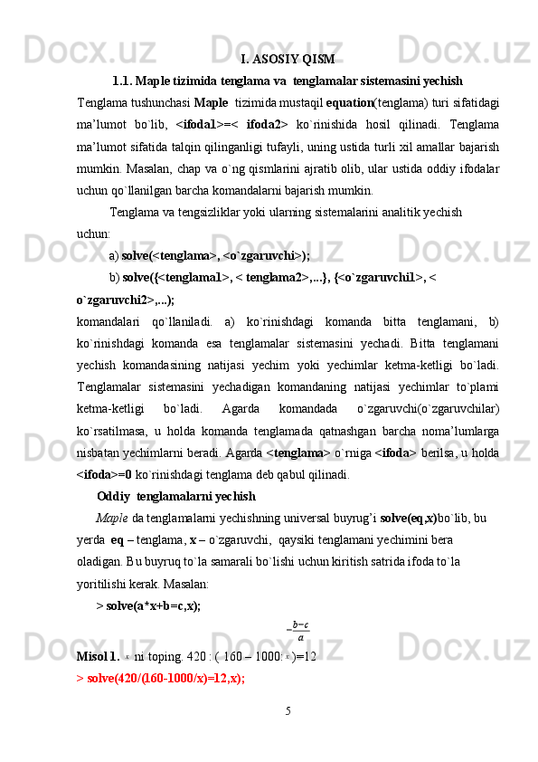 I. ASOSIY QISM
1.1. Maple tizimida tenglama va  tenglamalar sistemasini yechish
Tenglama tushunchasi  Maple   tizimida mustaqil  equation (tenglama) turi sifatidagi
ma’lumot   bo`lib,   <ifoda1>=<   ifoda2>   ko`rinishida   hosil   qilinadi.   Tenglama
ma’lumot sifatida talqin qilinganligi tufayli, uning ustida turli xil amallar bajarish
mumkin. Masalan, chap va o`ng qismlarini ajratib olib, ular  ustida oddiy ifodalar
uchun qo`llanilgan barcha komandalarni bajarish mumkin.
Tenglama va tengsizliklar yoki ularning sistemalarini analitik yechish 
uchun: 
a)  solve(<tenglama>, <o`zgaruvchi>);
b)  solve({<tenglama1>, < tenglama2>,...}, {<o`zgaruvchi1>, < 
o`zgaruvchi2>,...);
komandalari   qo`llaniladi.   a)   ko`rinishdagi   komanda   bitta   tenglamani,   b)
ko`rinishdagi   komanda   esa   tenglamalar   sistemasini   yechadi.   Bitta   tenglamani
yechish   komandasining   natijasi   yechim   yoki   yechimlar   ketma-ketligi   bo`ladi.
Tenglamalar   sistemasini   yechadigan   komandaning   natijasi   yechimlar   to`plami
ketma-ketligi   bo`ladi.   Agarda   komandada   o`zgaruvchi(o`zgaruvchilar)
ko`rsatilmasa,   u   holda   komanda   tenglamada   qatnashgan   barcha   noma’lumlarga
nisbatan yechimlarni beradi. Agarda  <tenglama>   o`rniga  <ifoda>  berilsa, u holda
<ifoda>=0  ko`rinishdagi tenglama deb qabul qilinadi.
Oddiy  tenglamalarni yechish
Maple  da tenglamalarni yechishning universal buyrug’i  solve(eq,x) bo`lib, bu 
yerda   eq  – tenglama,  x  – o`zgaruvchi,  qaysiki tenglamani yechimini bera 
oladigan. Bu buyruq to`la samarali bo`lishi uchun kiritish satrida ifoda to`la 
yoritilishi kerak. Masalan:
>   solve(a*x+b=c,x);−b−c
a
Misol 1.  	
x  ni toping. 420 : ( 160 – 1000:	x )=12 
> solve(420/(160-1000/x)=12,x);
5
