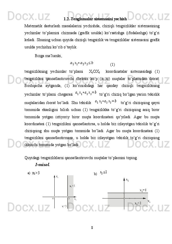 1.2. Tenglamalar sistemasini yechish
Matematik   dasturlash   masalalarini   yechishda,   chiziqli   tengsizliklar   sistemasining
yechimlar   to‘plamini   chizmada   (grafik   usulda)   ko‘rsatishga   (ifodalashga)   to‘g‘ri
keladi. Shuning uchun quyida chiziqli tengsizlik va tengsizliklar sistemasini grafik
usulda yechishni ko‘rib o‘taylik.
Bizga ma’lumki, a1x1+a2x2≤	b
(1)
tengsizlikning   yechimlar   to‘plami     X
1 OX
2     koordinatalar   sistemasidagi   (1)
tengsizlikni   qanoatlantiruvchi   cheksiz   ko‘p   (x
1 ,x
2 )   nuqtalar   to‘plamidan   iborat.
Boshqacha   aytganda,   (1)   ko‘rinishdagi   har   qanday   chiziqli   tengsizlikning
yechimlar   to‘plami   chegarasi  	
a1x1+a2x2=	b   to‘g‘ri   chiziq   bo‘lgan   yarim   tekislik
nuqtalaridan   iborat   bo‘ladi.   Shu   tekislik    
a1x1+a2x2=	b     to‘g‘ri   chiziqning   qaysi
tomonida   ekanligini   bilish   uchun   (1)   tengsizlikka   to‘g‘ri   chiziqning   aniq   biror
tomonida   yotgan   ixtiyoriy   biror   nuqta   koordinatasi   qo‘yiladi.   Agar   bu   nuqta
koordinatasi  (1)  tengsizlikni  qanoatlantirsa,  u holda biz izlayotgan tekislik  to‘g‘ri
chiziqning   shu   nuqta   yotgan   tomonida   bo‘ladi.   Agar   bu   nuqta   koordinatasi   (1)
tengsizlikni   qanoatlantirmasa,   u   holda   biz   izlayotgan   tekislik   to‘g‘ri   chiziqning
ikkinchi tomonida yotgan bo‘ladi.
 
Quyidagi tengsizliklarni qanoatlantiruvchi nuqtalar to‘plamini toping . 
1-misol.
a)   x
1 >3
b)  	
x2≤1
8