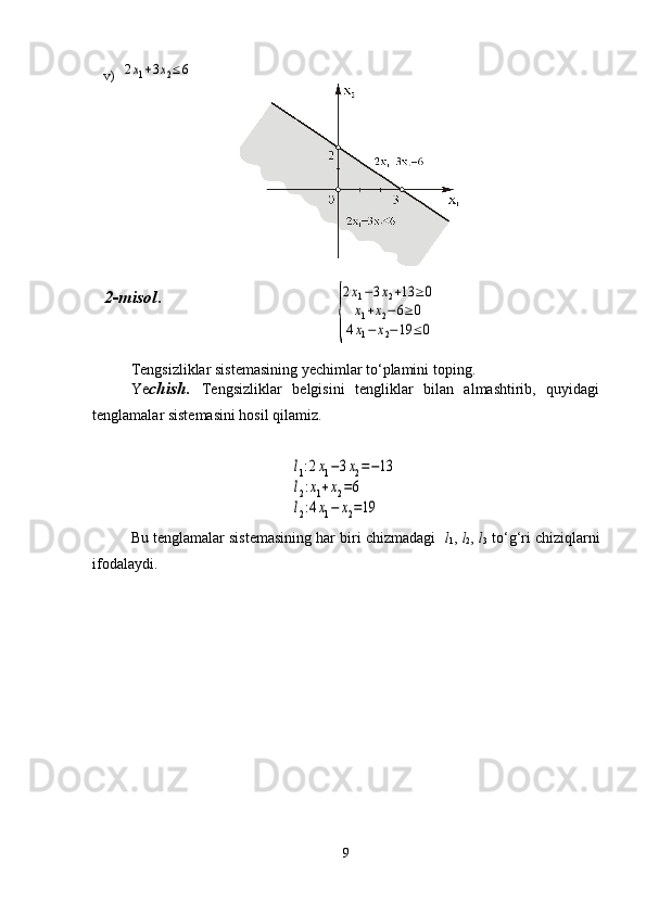 v)  2x1+3x2≤	6
2-misol .                      
                                      	
{
2x1−3x2+13	≥	0	
x1+x2−6≥0	
4x1−	x2−19	≤0
Tengsizliklar sistemasining yechimlar to‘plamini toping.
Ye chish.   Tengsizliklar   belgisini   tengliklar   bilan   almashtirib,   quyidagi
tenglamalar sistemasini hosil qilamiz. 
                      	
l1:2x1−3x2=−13	
l2:x1+x2=6	
l2:4x1−	x2=19
Bu tenglamalar sistemasining har biri chizmadagi    l
1 ,  l
2 ,  l
3  to‘g‘ri chiziqlarni
ifodalaydi.
9