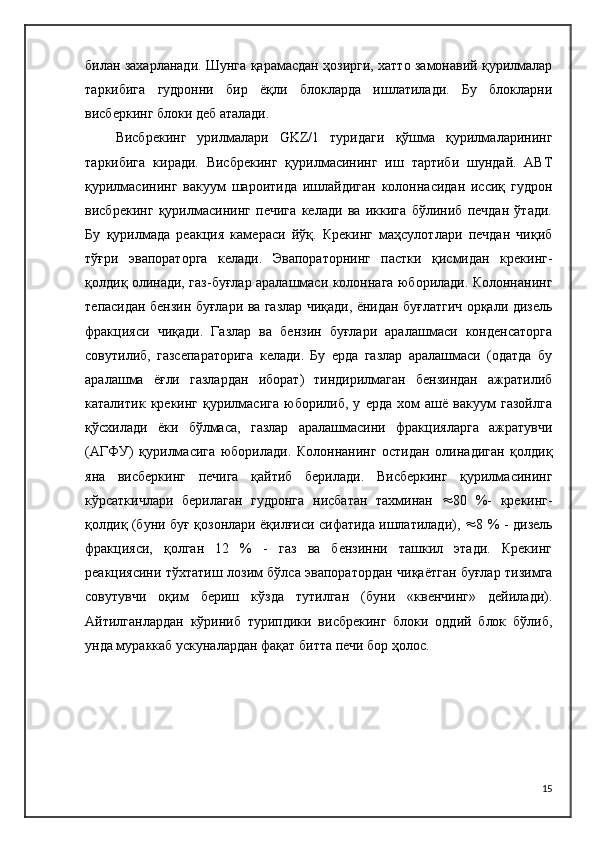 билан захарланади. Шунга қарамасдан ҳозирги, хатто замонавий қурилмалар
таркибига   гудронни   бир   ёқли   блокларда   ишлатилади.   Бу   блокларни
висберкинг блоки деб аталади.
Висбрекинг   урилмалари   GKZ/1   туридаги   қўшма   қурилмаларининг
таркибига   киради.   Висбрекинг   қурилмасининг   иш   тартиби   шундай.   АВТ
қурилмасининг   вакуум   шароитида   ишлайдиган   колоннасидан   иссиқ   гудрон
висбрекинг   қурилмасининг   печига   келади   ва   иккига   бўлиниб   печдан   ўтади.
Бу   қурилмада   реакция   камераси   йўқ.   Крекинг   маҳсулотлари   печдан   чиқиб
тўғри   эвапораторга   келади.   Эвапораторнинг   пастки   қисмидан   крекинг-
қолдиқ олинади, газ-буғлар аралашмаси колоннага юборилади. Колоннанинг
тепасидан бензин буғлари ва газлар чиқади, ёнидан буғлатгич орқали дизель
фракцияси   чиқади.   Газлар   ва   бензин   буғлари   аралашмаси   конденсаторга
совутилиб,   газсепараторига   келади.   Бу   ерда   газлар   аралашмаси   (одатда   бу
аралашма   ёғли   газлардан   иборат)   тиндирилмаган   бензиндан   ажратилиб
каталитик   крекинг   қурилмасига   юборилиб,   у   ерда   хом   ашё   вакуум   газойлга
қўсхилади   ёки   бўлмаса,   газлар   аралашмасини   фракцияларга   ажратувчи
(АГФУ)   қурилмасига   юборилади.   Колоннанинг   остидан   олинадиган   қолдиқ
яна   висберкинг   печига   қайтиб   берилади.   Висберкинг   қурилмасининг
кўрсаткичлари   берилаган   гудронга   нисбатан   тахминан    80   %-   крекинг-
қолдиқ (буни буғ қозонлари ёқилғиси сифатида ишлатилади),    8 % - дизель
фракцияси,   қолган   12   %   -   газ   ва   бензинни   ташкил   этади.   Крекинг
реакциясини тўхтатиш лозим бўлса эвапоратордан чиқаётган буғлар тизимга
совутувчи   оқим   бериш   кўзда   тутилган   (буни   «квенчинг»   дейилади).
Айтилганлардан   кўриниб   турипдики   висбрекинг   блоки   оддий   блок   бўлиб,
унда мураккаб ускуналардан фақат битта печи бор ҳолос.
15 
