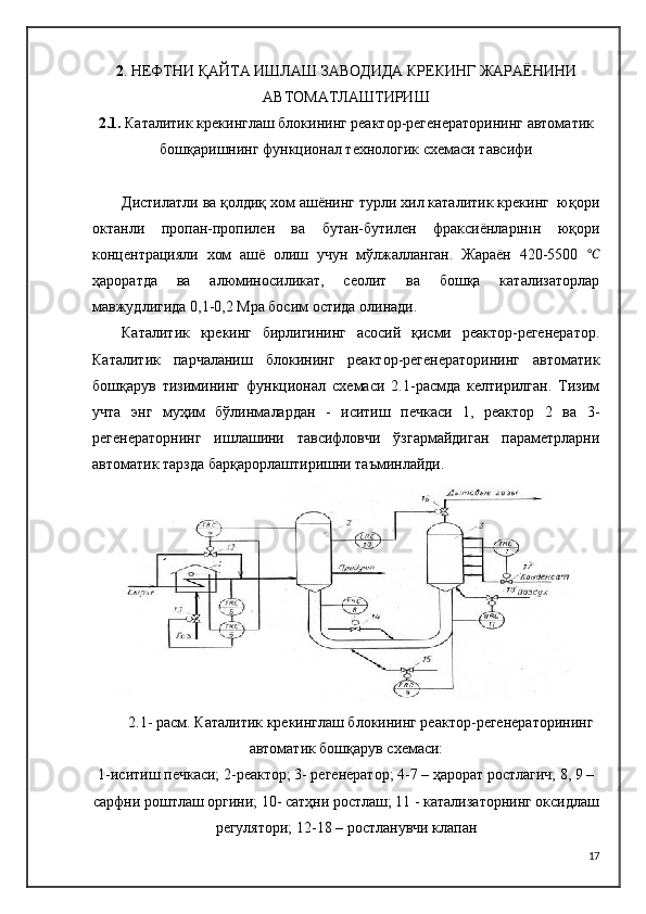2 .   НЕФТНИ ҚАЙТА ИШЛАШ ЗАВОДИДА КРЕКИНГ ЖАРАЁНИНИ
АВТОМАТЛАШТИРИШ
2.1.  Каталитик крекинглаш блокининг реактор-регенераторининг автоматик
бошқаришнинг функционал технологик схемаси тавсифи
Дистилатли ва қолдиқ хом ашёнинг турли хил каталитик крекинг  юқори
октанли   пропан-пропилен   ва   бутан-бутилен   фраксиёнларıнıн   юқори
концентрацияли   хом   ашё   олиш   учун   мўлжалланган.   Жараён   420-5500   ℃
ҳароратда   ва   алюминосиликат,   сеолит   ва   бошқа   катализаторлар
мавжудлигида 0,1-0,2 Mpa босим остида олинади.
Каталитик   крекинг   бирлигининг   асосий   қисми   реактор-регенератор.
Каталитик   парчаланиш   блокининг   реактор-регенераторининг   автоматик
бошқарув   тизимининг   функционал   схемаси   2.1-расмда   келтирилган.   Тизим
учта   энг   муҳим   бўлинмалардан   -   иситиш   печкаси   1,   реактор   2   ва   3-
регенераторнинг   ишлашини   тавсифловчи   ўзгармайдиган   параметрларни
автоматик тарзда барқарорлаштиришни таъминлайди.
2.1- расм. Каталитик крекинглаш блокининг реактор-регенераторининг
автоматик бошқарув схемаси:
1-иситиш печкаси; 2-реактор; 3- регенератор; 4-7 – ҳарорат ростлагич; 8, 9 –
сарфни роштлаш оргини; 10- сатҳни ростлаш; 11 - катализаторнинг оксидлаш
регулятори; 12-18 – ростланувчи клапан
17 