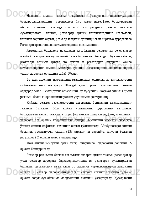 Назорат   қилиш   тизими   қуйидаги   ўзгарувчан   параметрларни
барқарорлаштиришни   таъминловчи   бир   қатор   интерфаол   босқичлардан
иборат:   иситиш   печкасида   хом   ашё   температураси,   реактор   ичидаги
суюлтирилган     қатлам,   реакторда   қаттиқ   катализаторнинг   истеъмоли,
катализаторнинг оқими, реактор ичидаги суюлтирилган бирикма ҳарорати ва
Регенератордан чиққан катализаторнинг оксидланиши.
Автоматик   бошқарув   позицияси   ҳисобланган   реактор   ва   регенератор
ижобий таъсирга эга мультиплай билан боғланган объектдир. Бунинг сабаби,
реакторда   ортиқча   ҳавога   эга   бўлган   ва   реактордан   чиқадиган   жойда
катализаторнинг   қолдиқ   миқдори   ортиши,   регераторнинг   оксидлантириш
унинг  ҳарорати ортишига сабаб бўлади.
Бу   хом   ашёнинг   парчаланиш   реакциясини   оширади   ва   катализаторни
кейинчалик   оксидлантиради.   Шундай   қилиб,   реактор-регенератор   тизими
барқарор эмас. Текширувчи объектнинг бу хусусияти нафақат унинг термал
режими, балки гидродинамик режим учун ҳам характерлидир.
Қуйида   реактор-регензераторни   автоматик   бошқариш   тизимларининг
тавсифи   берилган.   Хом   ашёни   иситишнинг   ҳароратини   автоматик
бошқарувчи каскад режимига   мувофиқ амалга оширилади, ўчоқ зонасининг
ҳарорати   эса   оралиқ   координатали   бўлади.   Текшириш   эффекти   сифатида
ўчоққа ёнил ғи   сифатида  газининг оқими қўлланилади. Ушбу назорат қилиш
босқичи,   ростланувчи   клапан   (13)   ҳаракат   ни   тартибга   солувчи   ёрдамчи
регулятор (6) орқали амалга оширилади.
Хом   ашёни   иситувчи   орган   ўчоқ     чиқишида     ҳароратни   ростлаш     5
орқали бошқарилади. 
Реактор режимига боғлиқ автоматик назорат қилиш тизими регенератор
учун   реактор   ҳарорати   барқарорлаштириш   ва   реакторда   суюлтирилган
бирикма     даражасини   ва   катализатор   оқимини   нормаллаштириш   имконини
беради.   2   Реактор     ҳароратини   ростлаш   клапани   иситиш   оргинига   турбине
орқали   совуқ   сув   айланма   моддасининг   оқимини   ўзгартиради.   Қуюқ   газни
18 