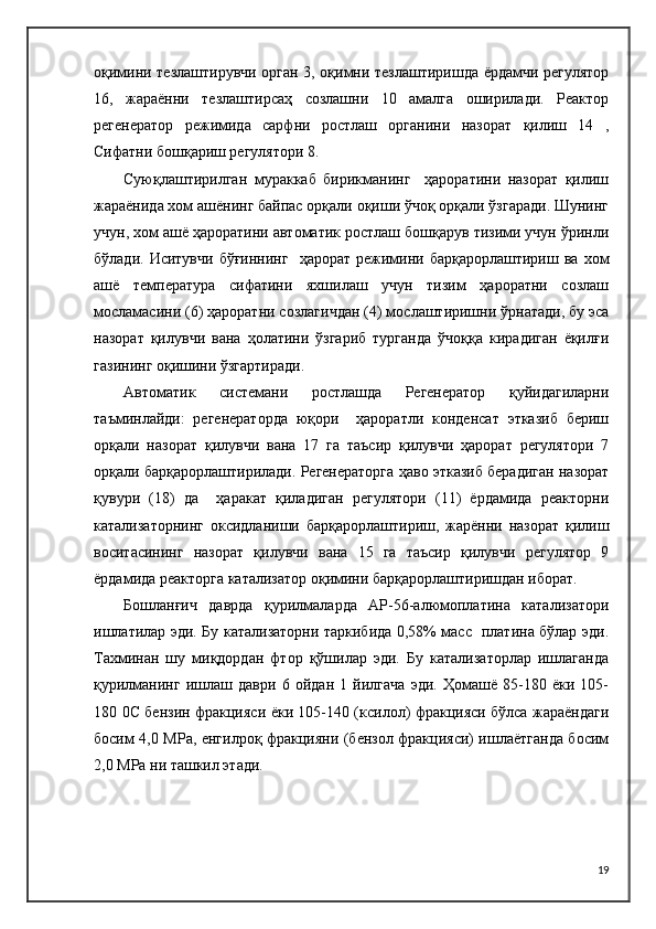 оқимини тезлаштирувчи орган 3, оқимни тезлаштиришда ёрдамчи регулятор
16,   жараённи   тезлаштирсаҳ   созлашни   10   амалга   оширилади.   Реактор
регенератор   режимида   сарфни   ростлаш   органини   назорат   қилиш   14   ,
Сифатни бошқариш регулятори 8.
Суюқлаштирилган   мураккаб   бирикманинг     ҳароратини   назорат   қилиш
жараёнида хом ашёнинг байпас орқали оқиши ўчоқ орқали ўзгаради. Шунинг
учун, хом ашё ҳароратини автоматик ростлаш бошқарув тизими учун ўринли
бўлади.  Иситувчи   бўғиннинг     ҳарорат  режимини  барқарорлаштириш   ва  хом
ашё   температура   сифатини   яхшилаш   учун   тизим   ҳароратни   созлаш
мосламасини (6) ҳароратни созлагичдан (4) мослаштиришни ўрнатади, бу эса
назорат   қилувчи   вана   ҳолатини   ўзгариб   турганда   ўчоққа   кирадиган   ёқилғи
газининг оқишини ўзгартиради.
Автоматик   системани   ростлашда   Регенератор   қуйидагиларни
таъминлайди:   регенераторда   юқори     ҳароратли   конденсат   этказиб   бериш
орқали   назорат   қилувчи   вана   17   га   таъсир   қилувчи   ҳарорат   регулятори   7
орқали барқарорлаштирилади. Регенераторга ҳаво этказиб берадиган назорат
қувури   (18)   да     ҳаракат   қиладиган   регулятори   (11)   ёрдамида   реакторни
катализаторнинг   оксидланиши   барқарорлаштириш,   жарённи   назорат   қилиш
воситасининг   назорат   қилувчи   вана   15   га   таъсир   қилувчи   регулятор   9
ёрдамида реакторга катализатор оқимини барқарорлаштиришдан иборат.
Бошланғич   даврда   қурилмаларда   АP-56-алюмоплатина   катализатори
ишлатилар эди. Бу катализаторни таркибида 0,58% масс   платина бўлар эди.
Тахминан   шу   миқдордан   фтор   қўшилар   эди.   Бу   катализаторлар   ишлаганда
қурилманинг   ишлаш   даври   6   ойдан   1   йилгача   эди.   Ҳомашё   85-180   ёки   105-
180 0C бензин фракцияси ёки 105-140 (ксилол) фракцияси бўлса жараёндаги
босим 4,0 MPа, енгилроқ фракцияни (бензол фракцияси) ишлаётганда босим
2,0 MPа ни ташкил этади.
19 