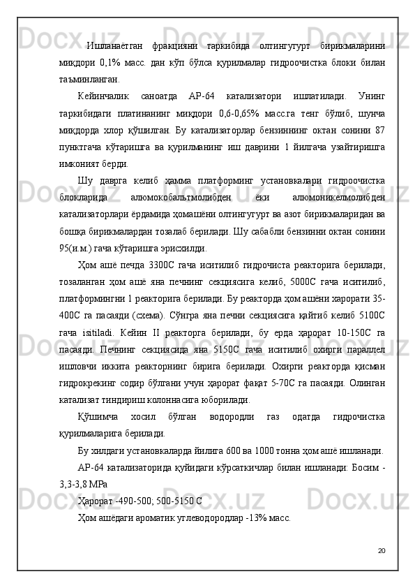   Ишланаётган   фракцияни   таркибида   олтингугурт   бирикмаларини
миқдори   0,1%   масс.   дан   кўп   бўлса   қурилмалар   гидроочистка   блоки   билан
таъминланган.
Кейинчалик   саноатда   АP-64   катализатори   ишлатилади.   Унинг
таркибидаги   платинанинг   миқдори   0,6-0,65%   масс.га   тенг   бўлиб,   шунча
миқдорда   хлор   қўшилган.   Бу   катализаторлар   бензиннинг   октан   сонини   87
пунктгача   кўтаришга   ва   қурилманинг   иш   даврини   1   йилгача   узайтиришга
имконият берди.
Шу   даврга   келиб   ҳамма   платформинг   установкалари   гидроочистка
блокларида   алюмокобальтмолибден   ёки   алюмоникелмолибден
катализаторлари ёрдамида ҳомашёни олтингугурт ва азот бирикмаларидан ва
бошқа бирикмалардан тозалаб берилади. Шу сабабли бензинни октан сонини
95(и.м.) гача кўтаришга эрисхилди.
Ҳом   ашё   печда   3300C   гача   иситилиб   гидрочиста   реакторига   берилади,
тозаланган   ҳом   ашё   яна   печнинг   секциясига   келиб,   5000C   гача   иситилиб,
платформингни 1 реакторига берилади. Бу реакторда ҳом ашёни харорати 35-
400C   га   пасаяди   (схема).   Сўнгра   яна   печни   секциясига   қайтиб   келиб   5100C
гача   isitilаdi.   Кейин   II   реакторга   берилади,   бу   ерда   ҳарорат   10-150C   га
пасаяди.   Печнинг   секциясида   яна   5150C   гача   иситилиб   охирги   параллел
ишловчи   иккита   реакторнинг   бирига   берилади.   Охирги   реакторда   қисман
гидрокрекинг  содир бўлгани  учун ҳарорат фақат  5-70C  га пасаяди.  Олинган
катализат тиндириш колоннасига юборилади.
Қўшимча   хосил   бўлган   водородли   газ   одатда   гидрочистка
қурилмаларига берилади.
Бу хилдаги установкаларда йилига 600 ва 1000 тонна ҳом ашё ишланади.
АP-64 катализаторида  қуйидаги  кўрсаткичлар билан ишланади:  Босим  -
3,3-3,8 MPа
Ҳарорат -490-500; 500-5150 C
Ҳом ашёдаги ароматик углеводородлар -13% масс.
20 