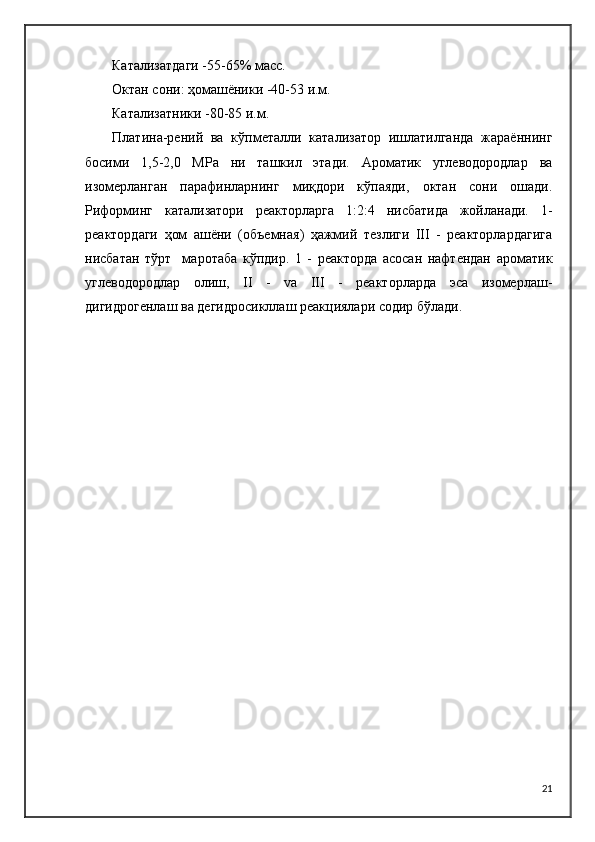 Катализатдаги -55-65% масс.
Октан сони: ҳомашёники -40-53 и.м.
Катализатники -80-85 и.м.
Платина-рений   ва   кўпметалли   катализатор   ишлатилганда   жараённинг
босими   1,5-2,0   MPа   ни   ташкил   этади.   Ароматик   углеводородлар   ва
изомерланган   парафинларнинг   миқдори   кўпаяди,   октан   сони   ошади.
Риформинг   катализатори   реакторларга   1:2:4   нисбатида   жойланади.   1-
реактордаги   ҳом   ашёни   (объемная)   ҳажмий   тезлиги   III   -   реакторлардагига
нисбатан   тўрт     маротаба   кўпдир.   1   -   реакторда   асосан   нафтендан   ароматик
углеводородлар   олиш,   II   -   vа   III   -   реакторларда   эса   изомерлаш-
дигидрогенлаш ва дегидросикллаш реакциялари содир бўлади.
21 