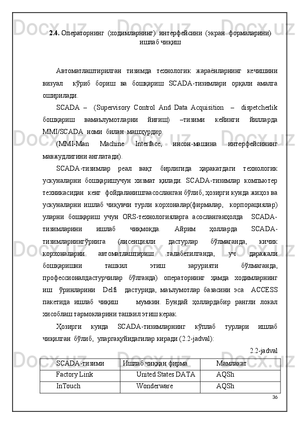 2.4.   Операторнинг  (ходимларнинг)  интерфейсини  (экран  формаларини)
ишлаб   чиқиш
Автоматлаштирилган     тизимда     технологик     жараёнларнинг     кечишини
визуал     кўриб   бориш   ва   бошқариш   SCADA-тизимлари   орқали   амалга
оширилади. 
SCADA   –     (Supervisory   Control   And   Data   Acquisition     –     dispetcherlik
бошқариш     вамаълумотларни     йиғиш)     –тизими     кейинги     йилларда
MMI/SCADA  номи  билан  машҳурдир. 
(MMI-Man   Machine   Interface,   инсон-машина   интерфейсининг
мавжудлигини англатади). 
SCADA-тизимлар     реал     вақт     бирлигида     ҳаракатдаги     технологик
ускуналарни  бошқаришучун  хизмат  қилади.  SCADA-тизимлар  компьютер
техникасидан  кенг  фойдаланишгаасосланган бўлиб, ҳозирги кунда жиҳоз ва
ускуналарни   ишлаб   чиқувчи   турли   корхоналар(фирмалар,     корпорациялар)
уларни  бошқариш  учун  ORS-технологияларга  асосланганҳолда    SCADA-
тизимларини     ишлаб     чиқмоқда.     Айрим     ҳолларда     SCADA-
тизимларнингўрнига     (лисенцияли     дастурлар     бўлмаганда,     кичик
корхоналарни     автоматлаштириш     талабетилганда,     уч     даражали
бошқаришни     ташкил     этиш     зарурияти     бўлмаганда,
профессионалдастурчилар     бўлганда)     операторнинг     ҳамда     ходимларнинг
иш     ўринларини     Delfi     дастурида,   маълумотлар   базасини   эса     ACCESS
пакетида   ишлаб   чиқиш         мумкин.   Бундай   ҳоллардабир   рангли   локал
хисоблаш тармокларини ташкил этиш керак.
Ҳозирги     кунда     SCADA-тизимларнинг     кўплаб     турлари     ишлаб
чиқилган  бўлиб,  уларгақуйидагилар киради (2.2-jadval):
2.2-jadval
SCADA-тизими Ишлаб чиққан фирма Мамлакат
Factory Link United States DATA AQSh
InTouch Wonderware AQSh
36 