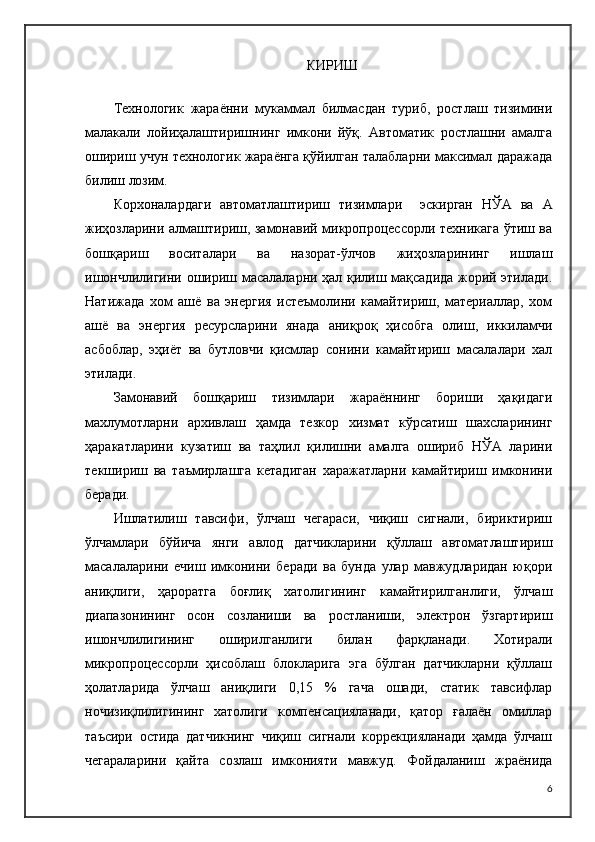 КИРИШ
Технологик   жараённи   мукаммал   билмасдан   туриб,   ростлаш   тизимини
малакали   лойиҳалаштиришнинг   имкони   йўқ.   Автоматик   ростлашни   амалга
ошириш учун технологик жараёнга қўйилган талабларни максимал даражада
билиш лозим. 
Корхоналардаги   автоматлаштириш   тизимлари     эскирган   НЎА   ва   А
жиҳозларини алмаштириш, замонавий микропроцессорли техникага ўтиш ва
бошқариш   воситалари   ва   назорат-ўлчов   жиҳозларининг   ишлаш
ишончлилигини ошириш масалаларни ҳал қилиш мақсадида жорий этилади.
Натижада   хом   ашё   ва   энергия   истеъмолини   камайтириш,   материаллар,   хом
ашё   ва   энергия   ресурсларини   янада   аниқроқ   ҳисобга   олиш,   иккиламчи
асбоблар,   эҳиёт   ва   бутловчи   қисмлар   сонини   камайтириш   масалалари   хал
этилади.
Замонавий   бошқариш   тизимлари   жараённинг   бориши   ҳақидаги
махлумотларни   архивлаш   ҳамда   тезкор   хизмат   кўрсатиш   шахсларининг
ҳаракатларини   кузатиш   ва   таҳлил   қилишни   амалга   ошириб   НЎА   ларини
текшириш   ва   таъмирлашга   кетадиган   харажатларни   камайтириш   имконини
беради.
Ишлатилиш   тавсифи,   ўлчаш   чегараси,   чиқиш   сигнали,   бириктириш
ўлчамлари   бўйича   янги   авлод   датчикларини   қўллаш   автоматлаштириш
масалаларини   ечиш   имконини   беради   ва   бунда   улар   мавжудларидан   юқори
аниқлиги,   ҳароратга   боғлиқ   хатолигининг   камайтирилганлиги,   ўлчаш
диапазонининг   осон   созланиши   ва   ростланиши,   электрон   ўзгартириш
ишончлилигининг   оширилганлиги   билан   фарқланади.   Хотирали
микропроцессорли   ҳисоблаш   блокларига   эга   бўлган   датчикларни   қўллаш
ҳолатларида   ўлчаш   аниқлиги   0,15   %   гача   ошади,   статик   тавсифлар
ночизиқлилигининг   хатолиги   компенсацияланади,   қатор   ғалаён   омиллар
таъсири   остида   датчикнинг   чиқиш   сигнали   коррекцияланади   ҳамда   ўлчаш
чегараларини   қайта   созлаш   имконияти   мавжуд.   Фойдаланиш   жраёнида
6 