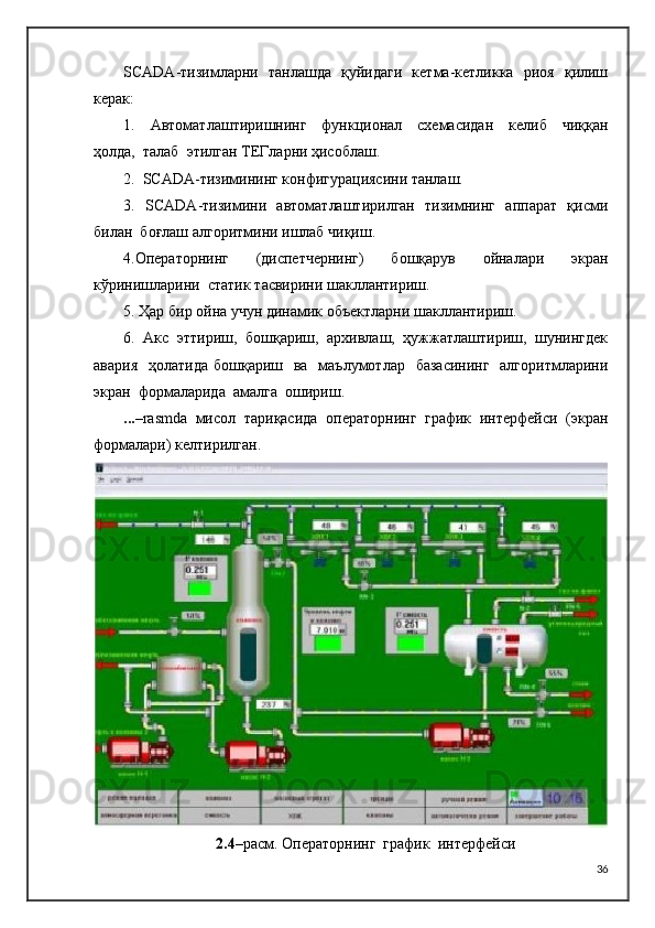 SCADA -тизимларни   танлашда   қуйидаги   кетма-кетликка   риоя   қилиш
керак:
1.     Автоматлаштиришнинг     функционал     схемасидан     келиб     чиққан
ҳолда,  талаб  этилган   ТЕГларни ҳисоблаш.
2.   SCADA -тизимининг конфигурациясини танлаш.
3.    SCADA -тизимини   автоматлаштирилган   тизимнинг   аппарат   қисми
билан  боғлаш   алгоритмини ишлаб чиқиш.
4.Операторнинг     (диспетчернинг)     бошқарув     ойналари     экран
кўринишларини  статик   тасвирини шакллантириш.
5. Ҳар бир ойна учун динамик объектларни шакллантириш.
6.  Акс  эттириш,  бошқариш,  архивлаш,  ҳужжатлаштириш,  шунингдек
авария    ҳолатида  бошқариш   ва   маълумотлар   базасининг    алгоритмларини
экран  формаларида  амалга  ошириш. 
... – rasmda   мисол  тариқасида  операторнинг  график  интерфейси  (экран
формалари) келтирилган.  
2.4 – расм. Операторнинг  график  интерфейси
36 