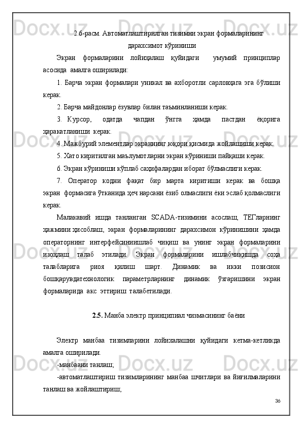 2.6 -расм. Автоматлаштирилган тизимни экран формаларининг
дарахсимот кўриниши
Экран     формаларини     лойиҳалаш     қуйидаги         умумий     принциплар
асосида  амалга   оширилади:
1.   Барча   экран   формалари   уникал   ва   ахборотли   сарловҳага   эга   бўлиши
керак.
2. Барча майдонлар ёзувлар билан таъминланиши керак.
3.   Курсор,     одатда     чапдан     ўнгга     ҳамда     пастдан     ёқорига
ҳаракатланиши  керак.
4. Мажбурий элементлар экраннинг юқори қисмида жойлашиши керак.
5. Хато киритилган маълумотларни экран кўриниши пайқаши керак.
6. Экран кўриниши кўплаб саҳифалардан иборат бўлмаслиги керак.
7.     Оператор     кодни     фақат     бир     марта     киритиши     керак     ва     бошқа
экран  формасига ўтканида ҳеч нарсани ёзиб олмаслиги ёки эслаб қолмаслиги
керак.
Малакавий   ишда   танланган    SCADA -тизимини   асослаш,   ТЕГларнинг
ҳажмини   ҳисоблаш,  экран  формаларининг  дарахсимон  кўринишини  ҳамда
операторнинг   интерфейсиниишлаб   чиқиш   ва    унинг    экран   формаларини
изоҳлаш     талаб     этилади.     Экран     формаларини     ишлабчиқишда     соҳа
талабларига     риоя     қилиш     шарт.     Динамик     ва     икки     позисион
бошқарувдатехнологик     параметрларнинг     динамик     ўзгаришини     экран
формаларида  акс  эттириш  талабетилади.
2.5.  Манба электр принципиал чизмасининг баёни
Электр   манбаа   тизимларини   лойихалашни   қуйидаги   кетма-кетликда
амалга оширилади.
-манбаани танлаш;
-автоматлаштириш   тизимларининг   манбаа   шчитлари   ва   йиғилмаларини
танлаш ва жойлаштириш;
36 