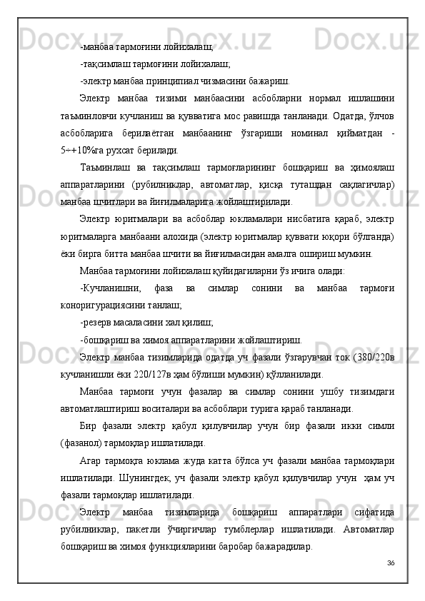 -манбаа тармоғини лойихалаш;
-тақсимлаш тармоғини лойихалаш;
-электр манбаа принципиал чизмасини бажариш.
Электр   манбаа   тизими   манбаасини   асбобларни   нормал   ишлашини
таъминловчи кучланиш ва қувватига мос равишда танланади. Одатда, ўлчов
асбобларига   берилаётган   манбаанинг   ўзгариши   номинал   қийматдан   -
5÷+10%га рухсат берилади.
Таъминлаш   ва   тақсимлаш   тармоғларининг   бошқариш   ва   ҳимоялаш
аппаратларини   (рубилниклар,   автоматлар,   қисқа   туташдан   сақлагичлар)
манбаа шчитлари ва йиғилмаларига жойлаштирилади.
Электр   юритмалари   ва   асбоблар   юкламалари   нисбатига   қараб,   электр
юритмаларга манбаани алохида (электр юритмалар қуввати юқори бўлганда)
ёки бирга битта манбаа шчити ва йиғилмасидан амалга ошириш мумкин.
Манбаа тармоғини лойихалаш қуйидагиларни ўз ичига олади:
-Кучланишни,   фаза   ва   симлар   сонини   ва   манбаа   тармоғи
коноригурациясини танлаш;
-резерв масаласини хал қилиш;
-бошқариш ва химоя аппаратларини жойлаштириш.
Электр   манбаа   тизимларида   одатда   уч   фазали   ўзгарувчан   ток   (380/220в
кучланишли ёки 220/127в ҳам бўлиши мумкин) қўлланилади.
Манбаа   тармоғи   учун   фазалар   ва   симлар   сонини   ушбу   тизимдаги
автоматлаштириш воситалари ва асбоблари турига қараб танланади.
Бир   фазали   электр   қабул   қилувчилар   учун   бир   фазали   икки   симли
(фазанол) тармоқлар ишлатилади.
Агар   тармоқга   юклама   жуда   катта   бўлса   уч   фазали   манбаа   тармоқлари
ишлатилади.   Шунингдек,   уч   фазали   электр   қабул   қилувчилар   учун     ҳам   уч
фазали тармоқлар ишлатилади.
Электр   манбаа   тизимларида   бошқариш   аппаратлари   сифатида
рубилниклар,   пакетли   ўчиргичлар   тумблерлар   ишлатилади.   Автоматлар
бошқариш ва химоя функцияларини баробар бажарадилар.
36 