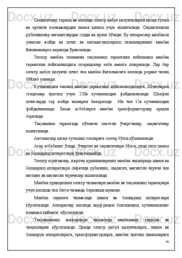 Сақлагичлар тармоқ ва алохида электр қабул қилувчиларни қисқа туташ
ва   ортиқча   юкламалардан   химоя   қилиш   учун   ишлатилади.   Сақлагичлили
рубилниклар автоматлардан содда  ва арзон бўлади. Бу аппаратлар манбааси
уланган   жойда   ва   шчит   ва   автоматлаштириш   тизимларининг   манбаа
йиғинмаларга киришда ўрнатилади.
Электр   манбаа   тизимини   тақсимлаш   тармоғини   лойихалаш   манбаа
тармоғини   лойихалашдаги   операциялар   каби   амалга   оширилади.   Хар   бир
электр   қабул   қилувчи   шчит   ёки   манбаа   йиғилмасига   алохида   родиал   чизиқ
бўйлаб уланади.
Кучланишни   танлаш   манбаа   тармоғини   лойихалашдагидек.   Шчитларни
стационар   ёритиш   учун   220в   кучланишдан   фойдаланилади.   Шкафли
шчитларда   тор   жойда   ишларни   бажаришда     36в   ёки   12в   кучланишдан
фойдаланилади.   Баъзи   асбобларга   манбаа   трансформаторлар   орқали
берилади.
Тақсимлаш   тармоғида   кўпинча   пакетли   ўчиргчилар,   сақлагичлар
ишлатилади.
Автоматлар қисқа туташиш токларига сезгир бўлса қўлланилади.
Агар асбобнинг ўзида   ўчиргич ва сақлагичлари бўлса, унда унга химоя
ва бошқариш аппаратлари ўрнатилмайди.
Электр юритмалар, ижрочи қурилмаларнинг манбаа занжирида химоя ва
бошқариш   аппаратлари   сифатида   рубилник,   сақлагич,   магнитли   ёқувчи   ёки
автомат ва магнитли ёқувчилар ишлатилади.
Манбаа принципиал электр чизмалари манбаа ва тақсимлаш тармоқлари
учун алохида ёки битта чизмада берилиши мумкин.
Манбаа   тармоғи   чизмасида   химоя   ва   бошқариш   аппаратлари
кўрсатилади.   Аппаратлар   алохида   харф-рақам   белгиланиш,   кучланишнинг
номинал қиймати  кўрсатилади.
Тақсимланиш   занжирлари   чизмасида   манбаанинг   кириши   ва
чиқишларни   кўрсатилади.   Ҳамда   электр   қабул   қилувчиларга,   химоя   ва
бошқарув   аппаратларига,   трансформаторларга,   манбаа   ёритиш   лампаларига
36 