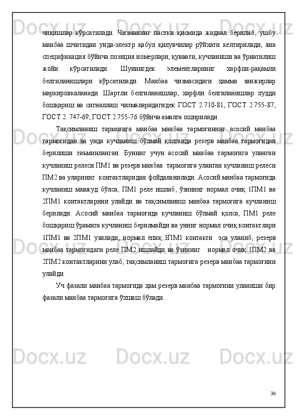 чиқишлар   кўрсатилади.   Чизманинг   пастки   қисмида   жадвал   берилиб,   ушбу
манбаа   шчитидан   унда-электр   қабул   қилувчилар   рўйхати   келтирилади,   яна
спецификация бўйича позиция номерлари, қуввати, кучланиши ва ўрнатилиш
жойи   кўрсатилади.   Шунингдек   элементларнинг   харфли-рақамли
белгиланишлари   кўрсатилади.   Манбаа   чизмасидаги   ҳамма   занжирлар
маркировкаланади.   Шартли   белгиланишлар,   харфли   белгиланишлар   худди
бошқариш   ва   сигналлаш   чизмаларидагидек   ГОСТ   2.710-81,   ГОСТ   2.755-87,
ГОСТ 2. 747-69, ГОСТ 2.755-76 бўйича амалга оширилади.
Тақсимланиш   тармоғига   манбаа   манбаа   тармоғининг   асосий   манбаа
тармоғидан   ва   унда   кучланиш   бўлмай   қолганда   резерв   манбаа   тармоғидан
берилиши   таъминланган.   Бунинг   учун   асосий   манбаа   тармоғига   уланган
кучланиш релеси ПМ1 ва резерв манбаа  тармоғига уланган кучланиш релеси
ПМ2 ва уларнинг  контактларидан фойдаланилади. Асосий манбаа тармоғида
кучланиш   мавжуд   бўлса,   ПМ1   реле   ишлаб,   ўзининг   нормал   очиқ   1ПМ1   ва
2ПМ1   контактларини   улайди   ва   тақсимланиш   манбаа   тармоғига   кучланиш
берилади.   Асосий   манбаа   тармоғида   кучланиш   бўлмай   қолса,   ПМ1   реле
бошқариш ўрамига кучланиш берилмайди ва унинг нормал очиқ контактлари
1ПМ1   ва   2ПМ1   узилади,   нормал   ёпиқ   3ПМ1   контакти     эса   уланиб,   резерв
манбаа  тармоғидаги  реле ПМ2 ишлайди ва ўзининг     нормал очиқ 1ПМ2 ва
2ПМ2 контактларини улаб, тақсимланиш тармоғига резерв манбаа тармоғини
улайди.
Уч фазали манбаа тармоғида ҳам резерв манбаа тармоғини уланиши бир
фазали манбаа тармоғига ўхшаш бўлади.
36 