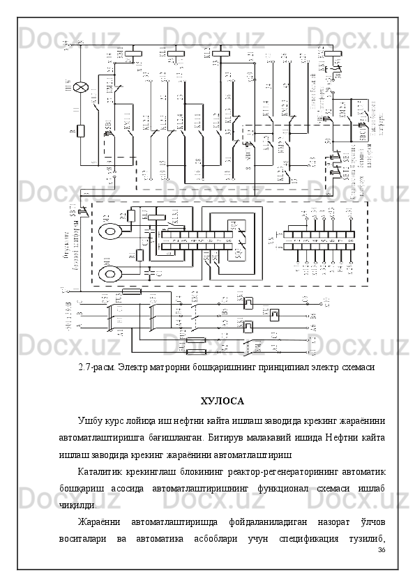 2.7 -расм.   Электр матрорни бошқаришнинг принципиал электр схемаси
ХУЛОСА
Ушбу курс лойиҳа иш нефтни кайта ишлаш заводида крекинг жараёнини
автоматлаштиришга   бағишланган.   Битирув   малакавий   ишида   Нефтни   кайта
ишлаш заводида крекинг жараёнини автоматлаштириш
Каталитик   крекинглаш   блокининг   реактор-регенераторининг   автоматик
бошқариш   асосида   автоматлаштиришнинг   функционал   схемаси   ишлаб
чиқилди.
Жараённи   автоматлаштиришда   фойдаланиладиган   назорат   ўлчов
воситалари   ва   автоматика   асбоблари   учун   спецификация   тузилиб,
36 