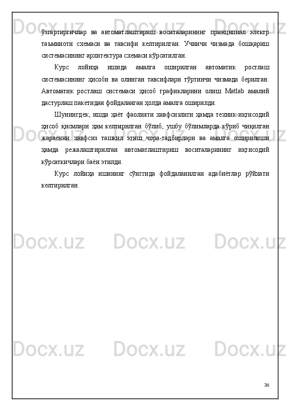 ўзгартиргичлар   ва   автоматлаштириш   воситаларининг   принципиал   электр
таъминоти   схемаси   ва   тавсифи   келтирилган.   Учинчи   чизмада   бошқариш
системасининг архитектура схемаси кўрсатилган.
Курс   лойиҳа   ишида   амалга   оширилган   автоматик   ростлаш
системасининг   ҳисоби   ва   олинган   тавсифлари   тўртинчи   чизмада   берилган.
Автоматик   ростлаш   системаси   ҳисоб   графикларини   олиш   Matlab   амалий
дастурлаш пакетидан фойдаланган ҳолда амалга оширилди.
Шунингдек,   ишда   ҳаёт   фаолияти   хавфсизлиги   ҳамда   техник-иқтисодий
ҳисоб   қисмлари   ҳам   келтирилган   бўлиб,   ушбу   бўлимларда   кўриб   чиқилган
жараённи   хавфсиз   ташкил   этиш   чора-тадбирлари   ва   амалга   оширилиши
ҳамда   режалаштирилган   автоматлаштириш   воситаларининг   иқтисодий
кўрсаткичлари баён этилди.
Курс   лойиҳа   ишининг   сўнггида   фойдаланилган   адабиётлар   рўйхати
келтирилган.
36 