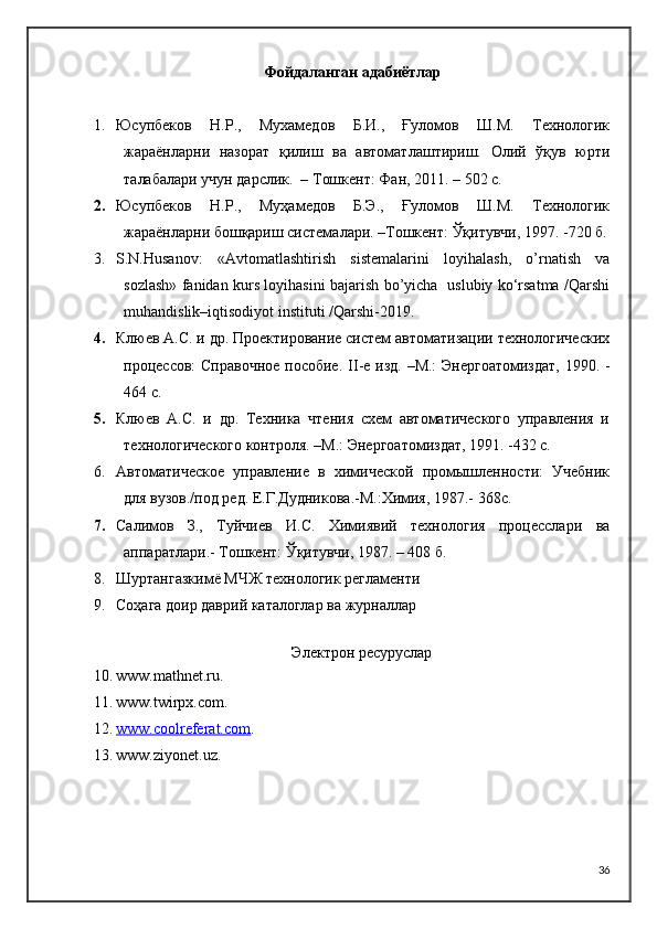 Фойдаланган адабиётлар
1. Юсупбеков   Н.Р.,   Мухамедов   Б.И.,   Ғуломов   Ш.М.   Технологик
жараёнларни   назорат   қилиш   ва   автоматлаштириш.   Олий   ўқув   юрти
талабалари учун дарслик.  – Тошкент: Фан, 2011. – 502 с.
2. Юсупбеков   Н.Р.,   Муҳамедов   Б.Э.,   Ғуломов   Ш.М.   Технологик
жараёнларни бошқариш системалари. –Тошкент: Ўқитувчи, 1997. -720 б.
3. S.N.Husanov:   «Avtomatlashtirish   sistemalarini   loyihalash,   o’rnatish   va
sozlash» fanidan kurs loyihasini bajarish bo’yicha   uslubiy ko‘rsatma /Qarshi
muhandislik–iqtisodiyot instituti /Qarshi-2019. 
4. Клюев А.С. и др. Проектирование систем автоматизации технологических
процессов:  Справочное  пособие.   II -е изд. –М.:  Энергоатомиздат,  1990. -
464 с.
5. Клюев   А.С.   и   др.   Техника   чтения   схем   автоматического   управления   и
технологического контроля. –М.: Энергоатомиздат, 1991. -432 с.
6. Автоматическое   управление   в   химической   промышленности:   Учебник
для вузов./под ред. Е.Г.Дудникова.-М.:Химия, 1987.- 368с.
7. Салимов   З.,   Туйчиев   И.С.   Химиявий   технология   процесслари   ва
аппаратлари.- Тошкент:  Ў қитувчи, 1987. – 408 б.
8. Шуртангазкимё МЧЖ технологик регламенти
9. Соҳага доир даврий каталоглар ва журналлар
Электрон ресуруслар
10. www.mathnet.ru.
11. www.twirpx.com .
12. www.coolreferat.com    .
13. www.ziyonet.uz.
36 