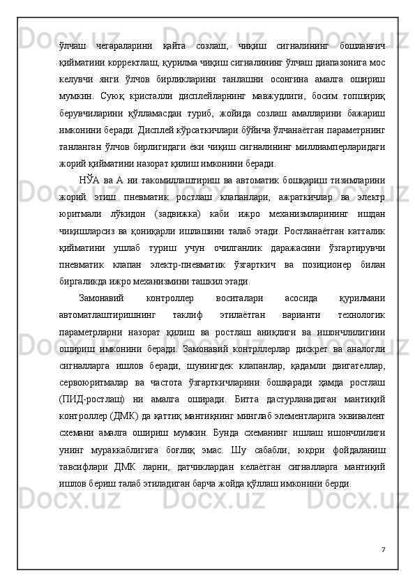 ўлчаш   чегараларини   қайта   созлаш,   чиқиш   сигналининг   бошланғич
қийматини корректлаш, қурилма чиқиш сигналининг ўлчаш диапазонига мос
келувчи   янги   ўлчов   бирликларини   танлашни   осонгина   амалга   ошириш
мумкин.   Суюқ   кристалли   дисплейларнинг   мавжудлиги,   босим   топшириқ
берувчиларини   қўлламасдан   туриб,   жойида   созлаш   амалларини   бажариш
имконини беради. Дисплей кўрсаткичлари бўйича ўлчанаётган параметрнинг
танланган   ўлчов   бирлигидаги   ёки   чиқиш   сигналининг   миллиамперларидаги
жорий қийматини назорат қилиш имконини беради.
НЎА   ва   А   ни   такомиллаштириш   ва   автоматик   бошқариш   тизимларини
жорий   этиш   пневматик   ростлаш   клапанлари,   ажраткичлар   ва   электр
юритмали   лўкидон   (задвижка)   каби   ижро   механизмларининг   ишдан
чиқишларсиз   ва   қониқарли   ишлашини   талаб   этади.   Ростланаётган   катталик
қийматини   ушлаб   туриш   учун   очилганлик   даражасини   ўзгартирувчи
пневматик   клапан   электр-пневматик   ўзгарткич   ва   позиционер   билан
биргаликда ижро механизмини ташкил этади.
Замонавий   контроллер   воситалари   асосида   қурилмани
автоматлаштиришнинг   таклиф   этилаётган   варианти   технологик
параметрларни   назорат   қилиш   ва   ростлаш   аниқлиги   ва   ишончлилигини
ошириш   имконини   беради.   Замонавий   контрллерлар   дискрет   ва   аналогли
сигналларга   ишлов   беради,   шунингдек   клапанлар,   қадамли   двигателлар,
сервоюритмалар   ва   частота   ўзгарткичларини   бошқаради   ҳамда   ростлаш
(ПИД-ростлаш)   ни   амалга   оширади.   Битта   дастурланадиган   мантиқий
контроллер (ДМК) да қаттиқ мантиқнинг минглаб элементларига эквивалент
схемани   амалга   ошириш   мумкин.   Бунда   схеманинг   ишлаш   ишончлилиги
унинг   мураккаблигига   боғлиқ   эмас.   Шу   сабабли,   ю қори   фойдаланиш
тавсифлари   ДМК   ларни,   датчиклардан   келаётган   сигналларга   мантиқий
ишлов бериш талаб этиладиган барча жойда қўллаш имконини берди. 
7 