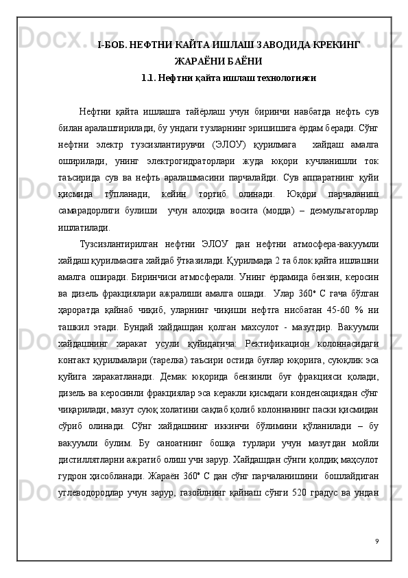I -БОБ.   НЕФТНИ КАЙТА ИШЛАШ ЗАВОДИДА КРЕКИНГ
ЖАРАЁНИ БАЁНИ
1.1. Нефтни қайта ишлаш технологияси
Нефтни   қайта   ишлашга   тайёрлаш   учун   биринчи   навбатда   нефть   сув
билан аралаштирилади, бу ундаги тузларнинг эришишига ёрдам беради. Сўнг
нефтни   электр   тузсизлантирувчи   (ЭЛОУ)   қурилмага     хайдаш   амалга
оширилади,   унинг   электрогидраторлари   жуда   юқори   кучланишли   ток
таъсирида   сув   ва   нефть   аралашмасини   парчалайди.   Сув   аппаратнинг   қуйи
қисмида   тўпланади,   кейин   тортиб   олинади.   Юқори   парчаланиш
самарадорлиги   булиши     учун   алоҳида   восита   (модда)   –   деэмульгаторлар
ишлатилади.
Тузсизлантирилган   нефтни   ЭЛОУ   дан   нефтни   атмосфера-вакуумли
хайдаш қурилмасига хайдаб ўтказилади. Қурилмада 2 та блок қайта ишлашни
амалга   оширади.   Биринчиси   атмосферали.   Унинг   ёрдамида   бензин,   керосин
ва   дизель   фракциялари   ажралиши   амалга   ошади.     Улар   360 о
  С   гача   бўлган
ҳароратда   қайнаб   чиқиб,   уларнинг   чиқиши   нефтга   нисбатан   45-60   %   ни
ташкил   этади.   Бундай   хайдашдан   қолган   махсулот   -   мазутдир.   Вакуумли
хайдашнинг   харакат   усули   қуйидагича:   Ректификацион   колоннасидаги
контакт қурилмалари (тарелка) таъсири остида буғлар юқорига, суюқлик эса
қуйига   харакатланади.   Демак   юқорида   бензинли   буғ   фракцияси   қолади,
дизель ва керосинли фракциялар эса керакли қисмдаги конденсациядан сўнг
чиқарилади, мазут суюқ холатини сақлаб қолиб колоннанинг паски қисмидан
сўриб   олинади.   Сўнг   хайдашнинг   иккинчи   бўлимини   қўланилади   –   бу
вакуумли   булим.   Бу   саноатнинг   бошқа   турлари   учун   мазутдан   мойли
дистиллятларни ажратиб олиш учн зарур. Хайдашдан сўнги қолдиқ маҳсулот
гудрон ҳисобланади.  Жараён  360 о
  С дан  сўнг парчаланишини   бошлайдиган
углеводородлар   учун   зарур,   газойлнинг   қайнаш   сўнги   520   градус   ва   ундан
9 