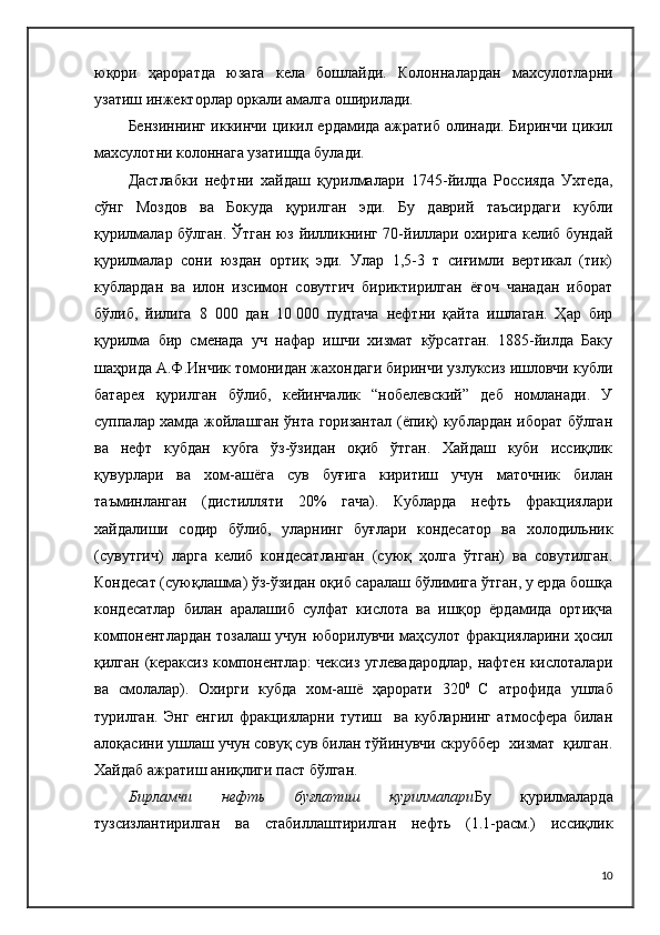 юқори   ҳароратда   юзага   кела   бошлайди.   Колонналардан   махсулотларни
узатиш инжекторлар оркали амалга оширилади.
Бензиннинг иккинчи цикил ердамида ажратиб олинади. Биринчи цикил
махсулотни колоннага узатишда булади.
Дастлабки   нефтни   хайдаш   қурилмалари   1745-йилда   Россияда   Ухтеда,
сўнг   Моздов   ва   Бокуда   қурилган   эди.   Бу   даврий   таъсирдаги   кубли
қурилмалар бўлган. Ўтган юз йилликнинг 70-йиллари охирига келиб бундай
қурилмалар   сони   юздан   ортиқ   эди.   Улар   1,5-3   т   сиғимли   вертикал   (тик)
кублардан   ва   илон   изсимон   совутгич   бириктирилган   ёғоч   чанадан   иборат
бўлиб,   йилига   8   000   дан   10   000   пудгача   нефтни   қайта   ишлаган.   Ҳар   бир
қурилма   бир   сменада   уч   нафар   ишчи   хизмат   кўрсатган.   1885-йилда   Баку
шаҳрида А.Ф.Инчик томонидан жахондаги биринчи узлуксиз ишловчи кубли
батарея   қурилган   бўлиб,   кейинчалик   “нобелевский”   деб   номланади.   У
суппалар хамда жойлашган ўнта горизантал (ёпиқ) кублардан иборат бўлган
ва   нефт   кубдан   кубга   ўз-ўзидан   оқиб   ўтган.   Хайдаш   куби   иссиқлик
қувурлари   ва   хом-ашёга   сув   буғига   киритиш   учун   маточник   билан
таъминланган   (дистилляти   20%   гача).   Кубларда   нефть   фракциялари
хайдалиши   содир   бўлиб,   уларнинг   буғлари   кондесатор   ва   холодильник
(сувутгич)   ларга   келиб   кондесатланган   (суюқ   ҳолга   ўтган)   ва   совутилган.
Кондесат (суюқлашма) ўз-ўзидан оқиб саралаш бўлимига ўтган, у ерда бошқа
кондесатлар   билан   аралашиб   сулфат   кислота   ва   ишқор   ёрдамида   ортиқча
компонентлардан тозалаш учун юборилувчи маҳсулот фракцияларини ҳосил
қилган (кераксиз компонентлар: чексиз углевадародлар, нафтен кислоталари
ва   смолалар).   Охирги   кубда   хом-ашё   ҳарорати   320 0  
С   атрофида   ушлаб
турилган.   Энг   енгил   фракцияларни   тутиш     ва   кубларнинг   атмосфера   билан
алоқасини ушлаш учун совуқ сув билан тўйинувчи скруббер  хизмат  қилган.
Хайдаб ажратиш аниқлиги паст бўлган.
Бирламчи   нефть   буғлатиш   қурилмалари Бу   қурилмаларда
тузсизлантирилган   ва   стабиллаштирилган   нефть   (1.1-расм.)   иссиқлик
10 