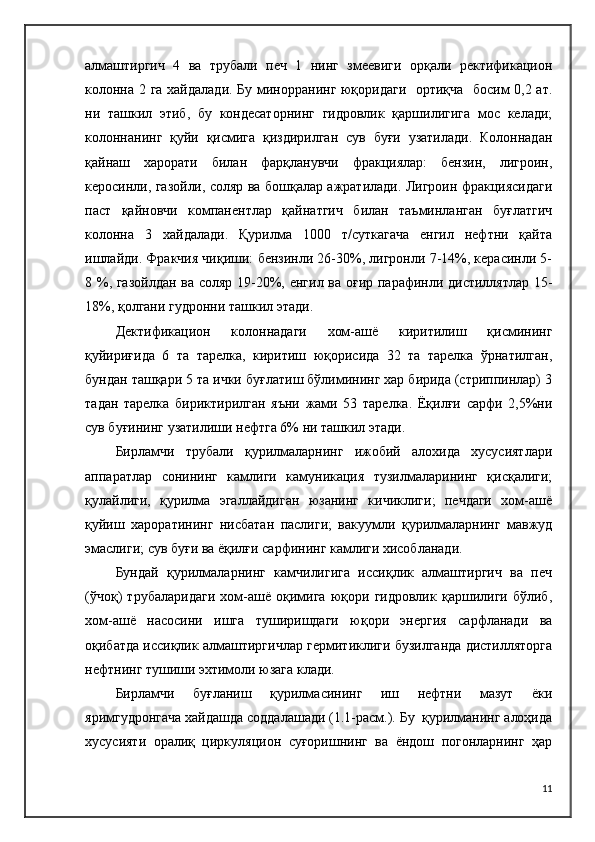 алмаштиргич   4   ва   трубали   печ   1   нинг   змеевиги   орқали   ректификацион
колонна 2 га хайдалади. Бу минорранинг юқоридаги   ортиқча   босим 0,2 ат.
ни   ташкил   этиб,   бу   кондесаторнинг   гидровлик   қаршилигига   мос   келади;
колоннанинг   қуйи   қисмига   қиздирилган   сув   буғи   узатилади.   Колоннадан
қайнаш   харорати   билан   фарқланувчи   фракциялар:   бензин,   лигроин,
керосинли, газойли, соляр ва бошқалар ажратилади. Лигроин фракциясидаги
паст   қайновчи   компанентлар   қайнатгич   билан   таъминланган   буғлатгич
колонна   3   хайдалади.   Қурилма   1000   т/суткагача   енгил   нефтни   қайта
ишлайди. Фракчия чиқиши: бензинли 26-30%, лигронли 7-14%, керасинли 5-
8 %, газойлдан ва соляр 19-20%, енгил ва оғир парафинли дистиллятлар 15-
18%, қолгани гудронни ташкил этади.
Дектификацион   колоннадаги   хом-ашё   киритилиш   қисмининг
қуйириғида   6   та   тарелка,   киритиш   юқорисида   32   та   тарелка   ўрнатилган,
бундан ташқари 5 та ички буғлатиш бўлимининг хар бирида (стриппинлар) 3
тадан   тарелка   бириктирилган   яъни   жами   53   тарелка.   Ёқилғи   сарфи   2,5%ни
сув буғининг узатилиши нефтга 6% ни ташкил этади.
Бирламчи   трубали   қурилмаларнинг   ижобий   алохида   хусусиятлари
аппаратлар   сонининг   камлиги   камуникация   тузилмаларининг   қисқалиги;
қулайлиги,   қурилма   эгаллайдиган   юзанинг   кичиклиги;   печдаги   хом-ашё
қуйиш   хароратининг   нисбатан   паслиги;   вакуумли   қурилмаларнинг   мавжуд
эмаслиги; сув буғи ва ёқилғи сарфининг камлиги хисобланади.
Бундай   қурилмаларнинг   камчилигига   иссиқлик   алмаштиргич   ва   печ
(ўчоқ)   трубаларидаги   хом-ашё   оқимига   юқори   гидровлик   қаршилиги   бўлиб,
хом-ашё   насосини   ишга   туширишдаги   юқори   энергия   сарфланади   ва
оқибатда иссиқлик алмаштиргичлар гермитиклиги бузилганда дистилляторга
нефтнинг тушиши эхтимоли юзага клади.
Бирламчи   буғланиш   қурилмасининг   иш   нефтни   мазут   ёки
яримгудронгача хайдашда соддалашади (1.1-расм.). Бу  қурилманинг алоҳида
хусусияти   оралиқ   циркуляцион   суғоришнинг   ва   ёндош   погонларнинг   ҳар
11 