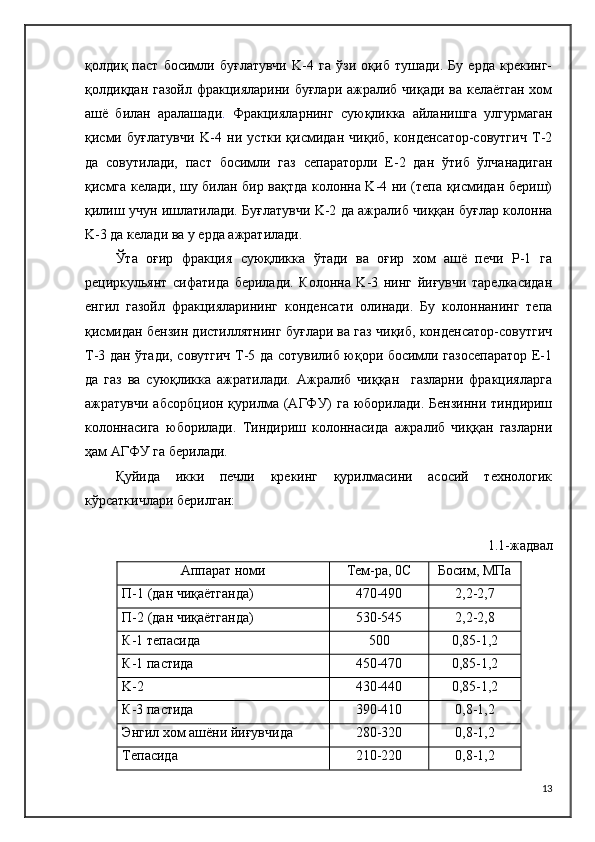 қолдиқ   паст   босимли   буғлатувчи   K-4   га   ўзи   оқиб   тушади.   Бу   ерда   крекинг-
қолдиқдан газойл фракцияларини буғлари ажралиб чиқади  ва келаётган  хом
ашё   билан   аралашади .   Фракцияларнинг   суюқликка   айланишга   улгурмаган
қисми   буғлатувчи   K-4   ни   устки   қисмидан   чиқиб,   конденсатор-совутгич   T-2
да   совутилади,   паст   босимли   газ   сепараторли   Е-2   дан   ўтиб   ўлчанадиган
қисмга келади, шу билан бир вақтда колонна K-4 ни (тепа қисмидан бериш)
қилиш учун ишлатилади. Буғлатувчи K-2 да ажралиб чиққан буғлар колонна
K-3 да келади ва у ерда ажратилади.
Ўта   оғир   фракция   суюқликка   ўтади   ва   оғир   хом   ашё   печи   P-1   га
рециркульянт   сифатида   берилади.   Колонна   K-3   нинг   йиғувчи   тарелкасидан
енгил   газойл   фракцияларининг   конденсати   олинади.   Бу   колоннанинг   тепа
қисмидан бензин дистиллятнинг буғлари ва газ чиқиб, конденсатор-совутгич
T-3 дан ўтади, совутгич T-5 да сотувилиб юқори босимли газосепаратор Е-1
да   газ   ва   суюқликка   ажратилади.   Ажралиб   чиққан     газларни   фракцияларга
ажратувчи  абсорбцион  қурилма  (АГФУ)  га  юборилади.  Бензинни  тиндириш
колоннасига   юборилади.   Тиндириш   колоннасида   ажралиб   чиққан   газларни
ҳам АГФУ га берилади.
Қуйида   икки   печли   крекинг   қурилмасини   асосий   технологик
кўрсаткичлари берилган:
1.1-жадвал
Аппарат номи Тем-ра, 0C Босим, МПа
П-1 (дан чиқаётганда) 470-490 2,2-2,7
П-2 (дан чиқаётганда) 530-545 2,2-2,8
К-1 тепасида 500 0,85-1,2
К-1 пастида 450-470 0,85-1,2
K-2 430-440 0,85-1,2
К-3 пастида 390-410 0,8-1,2
Энгил хом ашёни йиғувчида 280-320 0,8-1,2
Тепасида 210-220 0,8-1,2
13 