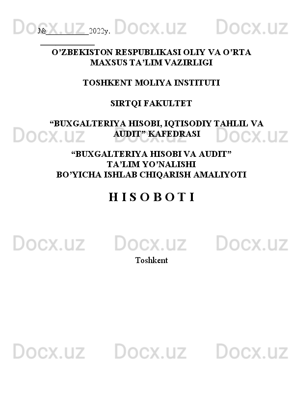 №___________2022y . 
 ______________ 
O’ZBEKISTON RESPUBLIKASI OLIY VA O’RTA
MAXSUS TA’LIM VAZIRLIGI
TOSHKENT MOLIYA INSTITUTI
SIRTQI FAKULTET
“BUXGALTERIYA HISOBI, IQTISODIY TAHLIL VA
AUDIT” KAFEDRASI
“BUXGALTERIYA HISOBI VA AUDIT” 
TA’LIM YO’NALISHI
BO’YICHA ISHLAB CHIQARISH AMALIYOTI
H I S O B O T I
        
 
Toshkent 