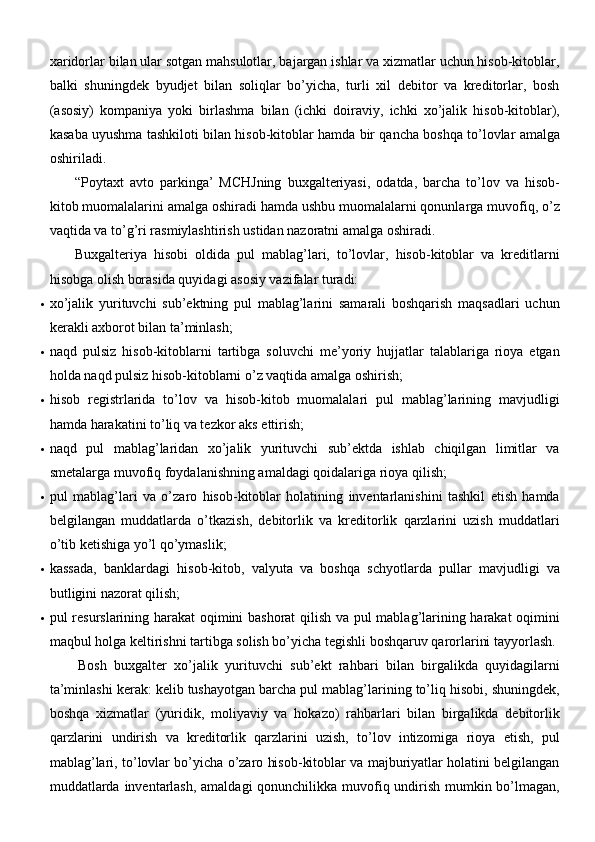 xaridorlar bilan ular sotgan mahsulotlar, bajargan ishlar va xizmatlar uchun hisob-kitoblar,
balki   shuningdek   byudjet   bilan   soliqlar   bo’yicha,   turli   xil   debitor   va   kreditorlar,   bosh
(asosiy)   kompaniya   yoki   birlashma   bilan   (ichki   doiraviy,   ichki   xo’jalik   hisob-kitoblar),
kasaba uyushma tashkiloti bilan hisob-kitoblar hamda bir qancha boshqa to’lovlar amalga
oshiriladi. 
“Poytaxt   avto   parkinga’   MCHJning   buxgalteriyasi,   odatda,   barcha   to’lov   va   hisob-
kitob muomalalarini amalga oshiradi hamda ushbu muomalalarni qonunlarga muvofiq, o’z
vaqtida va to’g’ri rasmiylashtirish ustidan nazoratni amalga   oshiradi.
Buxgalteriya   hisobi   oldida   pul   mablag’lari,   to’lovlar,   hisob-kitoblar   va   kreditlarni
hisobga olish borasida quyidagi asosiy vazifalar turadi:
 xo’jalik   yurituvchi   sub’ektning   pul   mablag’larini   samarali   boshqarish   maqsadlari   uchun
kerakli axborot bilan   ta’minlash;
 naqd   pulsiz   hisob-kitoblarni   tartibga   soluvchi   me’yoriy   hujjatlar   talablariga   rioya   etgan
holda naqd pulsiz hisob-kitoblarni o’z vaqtida amalga   oshirish;
 hisob   registrlarida   to’lov   va   hisob-kitob   muomalalari   pul   mablag’larining   mavjudligi
hamda harakatini to’liq va tezkor aks   ettirish;
 naqd   pul   mablag’laridan   xo’jalik   yurituvchi   sub’ektda   ishlab   chiqilgan   limitlar   va
smetalarga muvofiq foydalanishning amaldagi qoidalariga rioya   qilish;
 pul   mablag’lari   va   o’zaro   hisob-kitoblar   holatining   inventarlanishini   tashkil   etish   hamda
belgilangan   muddatlarda   o’tkazish,   debitorlik   va   kreditorlik   qarzlarini   uzish   muddatlari
o’tib ketishiga yo’l   qo’ymaslik;
 kassada,   banklardagi   hisob-kitob,   valyuta   va   boshqa   schyotlarda   pullar   mavjudligi   va
butligini nazorat   qilish;
 pul resurslarining harakat  oqimini bashorat  qilish va pul mablag’larining harakat oqimini
maqbul holga keltirishni tartibga solish bo’yicha tegishli boshqaruv qarorlarini   tayyorlash.
Bosh   buxgalter   xo’jalik   yurituvchi   sub’ekt   rahbari   bilan   birgalikda   quyidagilarni
ta’minlashi kerak: kelib tushayotgan barcha pul mablag’larining to’liq hisobi, shuningdek,
boshqa   xizmatlar   (yuridik,   moliyaviy   va   hokazo)   rahbarlari   bilan   birgalikda   debitorlik
qarzlarini   undirish   va   kreditorlik   qarzlarini   uzish,   to’lov   intizomiga   rioya   etish,   pul
mablag’lari, to’lovlar bo’yicha o’zaro hisob-kitoblar va majburiyatlar holatini belgilangan
muddatlarda inventarlash, amaldagi  qonunchilikka muvofiq undirish mumkin bo’lmagan, 