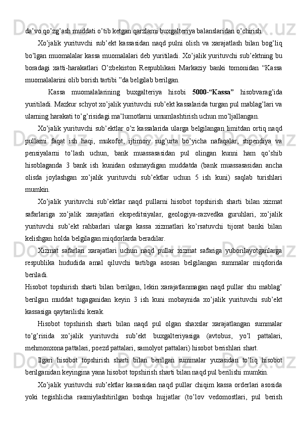 da’vo qo’zg’ash muddati o’tib ketgan qarzlarni buxgalteriya balanslaridan o’chirish.
Xo’jalik   yurituvchi   sub’ekt   kassasidan   naqd   pulni   olish   va   xarajatlash   bilan   bog’liq
bo’lgan muomalalar kassa muomalalari deb yuritiladi. Xo’jalik yurituvchi sub’ektning bu
boradagi   xatti-harakatlari   O’zbekiston   Respublikasi   Markaziy   banki   tomonidan   “Kassa
muomalalarini olib borish tartibi ”da belgilab berilgan.
Kassa   muomalalarining   buxgalteriya   hisobi   5000-“Kassa”   hisobvarag’ida
yuritiladi. Mazkur schyot xo’jalik yurituvchi sub’ekt kassalarida turgan pul mablag’lari va
ularning harakati to’g’risidagi ma’lumotlarni umumlashtirish uchun mo’ljallangan.
Xo’jalik  yurituvchi   sub’ektlar  o’z kassalarida  ularga belgilangan  limitdan ortiq naqd
pullarni   faqat   ish   haqi,   mukofot,   ijtimoiy   sug’urta   bo’yicha   nafaqalar,   stipendiya   va
pensiyalarni   to’lash   uchun,   bank   muassasasidan   pul   olingan   kunni   ham   qo’shib
hisoblaganda   3   bank   ish   kunidan   oshmaydigan   muddatda   (bank   muassasasidan   ancha
olisda   joylashgan   xo’jalik   yurituvchi   sub’ektlar   uchun   5   ish   kuni)   saqlab   turishlari
mumkin.
Xo’jalik   yurituvchi   sub’ektlar   naqd   pullarni   hisobot   topshirish   sharti   bilan   xizmat
safarlariga   xo’jalik   xarajatlari   ekspeditsiyalar,   geologiya-razvedka   guruhlari,   xo’jalik
yurituvchi   sub’ekt   rahbarlari   ularga   kassa   xizmatlari   ko’rsatuvchi   tijorat   banki   bilan
kelishgan holda belgilagan miqdorlarda beradilar.
Xizmat   safarlari   xarajatlari   uchun   naqd   pullar   xizmat   safariga   yuborilayotganlarga
respublika   hududida   amal   qiluvchi   tartibga   asosan   belgilangan   summalar   miqdorida
beriladi.
Hisobot   topshirish   sharti   bilan   berilgan,   lekin   xarajatlanmagan   naqd   pullar   shu   mablag’
berilgan   muddat   tugaganidan   keyin   3   ish   kuni   mobaynida   xo’jalik   yurituvchi   sub’ekt
kassasiga qaytarilishi kerak.
Hisobot   topshirish   sharti   bilan   naqd   pul   olgan   shaxslar   xarajatlangan   summalar
to’g’risida   xo’jalik   yurituvchi   sub’ekt   buxgalteriyasiga   (avtobus,   yo’l   pattalari,
mehmonxona pattalari, poezd pattalari, samolyot pattalari) hisobot berishlari   shart.
Ilgari   hisobot   topshirish   sharti   bilan   berilgan   summalar   yuzasidan   to’liq   hisobot
berilganidan keyingina yana hisobot topshirish sharti bilan naqd pul berilishi mumkin.
Xo’jalik   yurituvchi   sub’ektlar   kassasidan   naqd   pullar   chiqim   kassa   orderlari   asosida
yoki   tegishlicha   rasmiylashtirilgan   boshqa   hujjatlar   (to’lov   vedomostlari,   pul   berish 