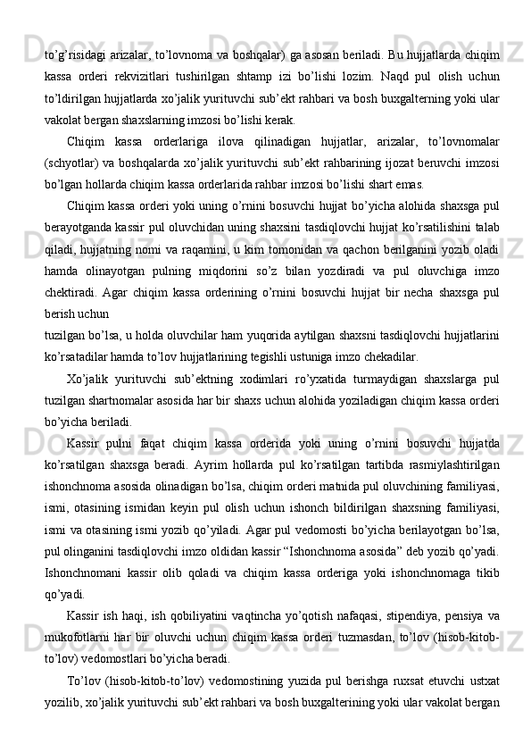 to’g’risidagi  arizalar, to’lovnoma va boshqalar) ga asosan  beriladi. Bu hujjatlarda chiqim
kassa   orderi   rekvizitlari   tushirilgan   shtamp   izi   bo’lishi   lozim.   Naqd   pul   olish   uchun
to’ldirilgan hujjatlarda xo’jalik yurituvchi sub’ekt rahbari va bosh buxgalterning yoki ular
vakolat bergan shaxslarning imzosi bo’lishi kerak.
Chiqim   kassa   orderlariga   ilova   qilinadigan   hujjatlar,   arizalar,   to’lovnomalar
(schyotlar)   va boshqalarda  xo’jalik yurituvchi  sub’ekt  rahbarining  ijozat  beruvchi   imzosi
bo’lgan hollarda chiqim kassa orderlarida rahbar imzosi bo’lishi shart emas.
Chiqim kassa orderi yoki uning o’rnini bosuvchi hujjat bo’yicha alohida shaxsga pul
berayotganda kassir pul oluvchidan uning shaxsini tasdiqlovchi hujjat ko’rsatilishini talab
qiladi,  hujjatning   nomi   va   raqamini,   u  kim   tomonidan   va   qachon  berilganini   yozib  oladi
hamda   olinayotgan   pulning   miqdorini   so’z   bilan   yozdiradi   va   pul   oluvchiga   imzo
chektiradi.   Agar   chiqim   kassa   orderining   o’rnini   bosuvchi   hujjat   bir   necha   shaxsga   pul
berish uchun
tuzilgan bo’lsa, u holda oluvchilar ham yuqorida aytilgan shaxsni tasdiqlovchi hujjatlarini
ko’rsatadilar hamda to’lov hujjatlarining tegishli ustuniga imzo chekadilar.
Xo’jalik   yurituvchi   sub’ektning   xodimlari   ro’yxatida   turmaydigan   shaxslarga   pul
tuzilgan shartnomalar asosida har bir shaxs uchun alohida yoziladigan chiqim kassa orderi
bo’yicha beriladi.
Kassir   pulni   faqat   chiqim   kassa   orderida   yoki   uning   o’rnini   bosuvchi   hujjatda
ko’rsatilgan   shaxsga   beradi.   Ayrim   hollarda   pul   ko’rsatilgan   tartibda   rasmiylashtirilgan
ishonchnoma asosida olinadigan bo’lsa, chiqim orderi matnida pul oluvchining familiyasi,
ismi,   otasining   ismidan   keyin   pul   olish   uchun   ishonch   bildirilgan   shaxsning   familiyasi,
ismi va otasining ismi yozib qo’yiladi. Agar pul vedomosti  bo’yicha berilayotgan bo’lsa,
pul olinganini tasdiqlovchi imzo oldidan kassir “Ishonchnoma asosida” deb yozib qo’yadi.
Ishonchnomani   kassir   olib   qoladi   va   chiqim   kassa   orderiga   yoki   ishonchnomaga   tikib
qo’yadi.
Kassir   ish   haqi,   ish  qobiliyatini   vaqtincha  yo’qotish   nafaqasi,   stipendiya,   pensiya   va
mukofotlarni   har   bir   oluvchi   uchun   chiqim   kassa   orderi   tuzmasdan,   to’lov   (hisob-kitob-
to’lov) vedomostlari bo’yicha beradi.
To’lov   (hisob-kitob-to’lov)   vedomostining   yuzida   pul   berishga   ruxsat   etuvchi   ustxat
yozilib, xo’jalik yurituvchi sub’ekt rahbari va bosh buxgalterining yoki ular vakolat bergan 