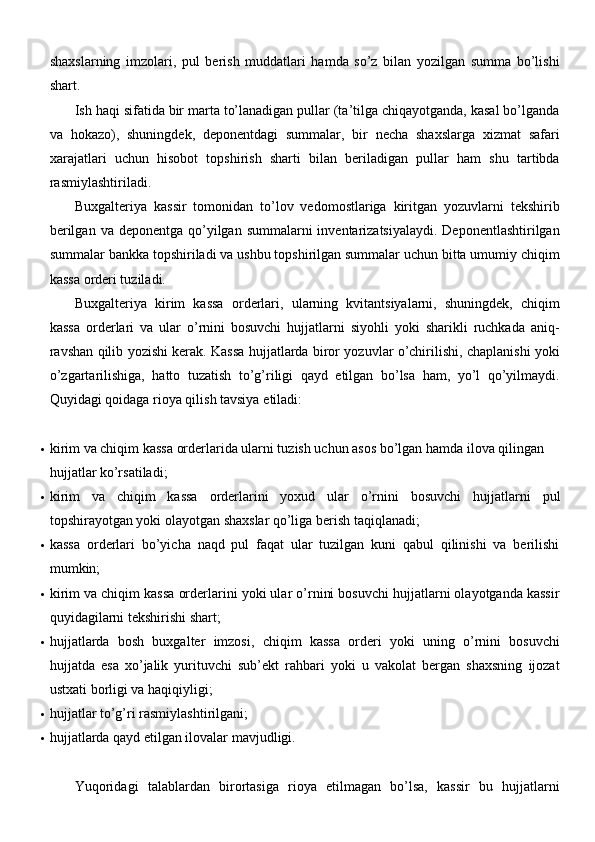 shaxslarning   imzolari,   pul   berish   muddatlari   hamda   so’z   bilan   yozilgan   summa   bo’lishi
shart.
Ish haqi sifatida bir marta to’lanadigan pullar (ta’tilga chiqayotganda, kasal bo’lganda
va   hokazo),   shuningdek,   deponentdagi   summalar,   bir   necha   shaxslarga   xizmat   safari
xarajatlari   uchun   hisobot   topshirish   sharti   bilan   beriladigan   pullar   ham   shu   tartibda
rasmiylashtiriladi.
Buxgalteriya   kassir   tomonidan   to’lov   vedomostlariga   kiritgan   yozuvlarni   tekshirib
berilgan  va deponentga qo’yilgan summalarni  inventarizatsiyalaydi.  Deponentlashtirilgan
summalar bankka topshiriladi va ushbu topshirilgan summalar uchun bitta umumiy chiqim
kassa orderi tuziladi.
Buxgalteriya   kirim   kassa   orderlari,   ularning   kvitantsiyalarni,   shuningdek,   chiqim
kassa   orderlari   va   ular   o’rnini   bosuvchi   hujjatlarni   siyohli   yoki   sharikli   ruchkada   aniq-
ravshan qilib yozishi kerak. Kassa hujjatlarda biror yozuvlar o’chirilishi, chaplanishi yoki
o’zgartarilishiga,   hatto   tuzatish   to’g’riligi   qayd   etilgan   bo’lsa   ham,   yo’l   qo’yilmaydi.
Quyidagi qoidaga rioya qilish tavsiya   etiladi:
 kirim va chiqim kassa orderlarida ularni tuzish uchun asos bo’lgan hamda ilova qilingan 
hujjatlar   ko’rsatiladi;
 kirim   va   chiqim   kassa   orderlarini   yoxud   ular   o’rnini   bosuvchi   hujjatlarni   pul
topshirayotgan yoki olayotgan shaxslar qo’liga berish   taqiqlanadi;
 kassa   orderlari   bo’yicha   naqd   pul   faqat   ular   tuzilgan   kuni   qabul   qilinishi   va   berilishi
mumkin;
 kirim va chiqim kassa orderlarini yoki ular o’rnini bosuvchi hujjatlarni olayotganda kassir
quyidagilarni tekshirishi   shart;
 hujjatlarda   bosh   buxgalter   imzosi,   chiqim   kassa   orderi   yoki   uning   o’rnini   bosuvchi
hujjatda   esa   xo’jalik   yurituvchi   sub’ekt   rahbari   yoki   u   vakolat   bergan   shaxsning   ijozat
ustxati borligi va   haqiqiyligi;
 hujjatlar to’g’ri   rasmiylashtirilgani;
 hujjatlarda qayd etilgan ilovalar   mavjudligi.
Yuqoridagi   talablardan   birortasiga   rioya   etilmagan   bo’lsa,   kassir   bu   hujjatlarni 