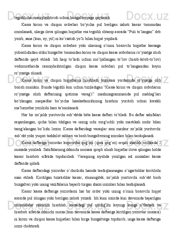 tegishlicha rasmiylashtirish uchun buxgalteriyaga qaytaradi.
Kassa   kirim   va   chiqim   orderlari   bo’yicha   pul   berilgan   zahoti   kassir   tomonidan
imzolanadi, ularga ilova qilingan hujjatlar esa tegishli shtamp asosida “Puli to’langan” deb
yozib, sana (kun, oy, yil) ni ko’rsatish yo’li bilan hujjat yopiladi.
Kassa   kirim   va   chiqim   orderlari   yoki   ularning   o’rnini   bosuvchi   hujjatlar   kassaga
yuborilishidan oldin buxgalter tomonidan kirim va chiqim kassa orderlarini ro’yxatga olish
daftarida   qayd   etiladi.   Ish   haqi   to’lash   uchun   mo’ljallangan   to’lov   (hisob-kitob-to’lov)
vedomostlarida   rasmiylashtirilgan   chiqim   kassa   orderlari   pul   to’langanidan   keyin
ro’yxatga olinadi.
Kassa   kirim   va   chiqim   hujjatlarini   hisoblash   texnikasi   yordamida   ro’yxatga   olib
borish mumkin. Bunda tegishli kun uchun tuziladigan “Kassa kirim va chiqim orderlarini
ro’yxatga   olish   daftarining   qistirma   varag’i”   mashinagrammasida   pul   mablag’lari
ko’zlangan   maqsadlar   bo’yicha   harakatlanishining   hisobini   yuritish   uchun   kerakli
ma’lumotlar yozilishi ham ta’minlanadi.
Har bir  xo’jalik yurituvchi  sub’ektda bitta kassa  daftari  to’tiladi. Bu daftar  sahifalari
raqamlangan,   ipcha   bilan   tikilgan   va   uning   uchi   surg’uchli   yoki   mastikali   muhr   bilan
tamg’alangan   bo’lishi   lozim.   Kassa   daftaridagi   varaqlar   soni   mazkur   xo’jalik   yurituvchi
sub’ekt yoki yuqori tashkilot rahbari va bosh buxgalterning imzolari bilan tasdiqlanadi.
Kassa daftariga yozuvlar kopirovka qog’ozi (qora qog’oz) orqali sharikli ruchkada 2
nusxada yoziladi. Sahifalarning ikkinchi nusxasi qirqib olinib hujjatlar ilova qilingan holda
kassir   hisoboti   sifatida   topshiriladi.   Varaqning   siyohda   yozilgan   asl   nusxalari   kassa
daftarida   qoladi.
Kassa  daftaridagi yozuvlar  o’chirilishi  hamda tasdiqlanmagan o’zgartishlar  kiritilishi
man   etiladi.   Kiritilgan   tuzatishlar   kassir,   shuningdek,   xo’jalik   yurituvchi   sub’ekt   bosh
buxgalteri yoki uning vazifalarini bajarib turgan shaxs imzolari bilan tasdiqlanadi.
Kassir   kassa   daftariga   yozuvlarni   har   bir   order   yoki   uning   o’rnini   bosuvchi   hujjat
asosida pul olingan yoki berilgan zahoti yozadi. Ish kuni oxirida kun davomida bajarilgan
muomalalar   yakunini   hisoblab,   kassadagi   pul   qoldig’ini   keyingi   kunga   o’tkazadi   va
hisoboti sifatida ikkinchi nusxa (kun davomida kassa daftariga kiritilgan yozuvlar nusxasi)
ni kirim va chiqim kassa hujjatlari bilan birga buxgalterga topshirib, unga kassa daftariga
imzo chektiradi. 