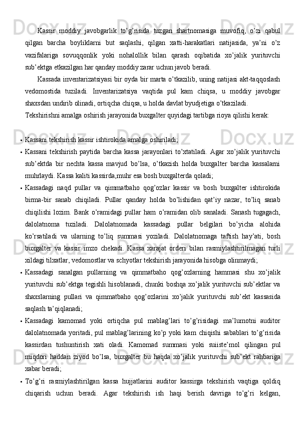 Kassir   moddiy   javobgarlik   to’g’risida   tuzgan   shartnomasiga   muvofiq,   o’zi   qabul
qilgan   barcha   boyliklarni   but   saqlashi,   qilgan   xatti-harakatlari   natijasida,   ya’ni   o’z
vazifalariga   sovuqqonlik   yoki   nohalollik   bilan   qarash   oqibatida   xo’jalik   yurituvchi
sub’ektga etkazilgan har qanday moddiy zarar uchun javob beradi.
Kassada inventarizatsiyasi bir oyda bir marta o’tkazilib, uning natijasi akt-taqqoslash
vedomostida   tuziladi.   Inventarizatsiya   vaqtida   pul   kam   chiqsa,   u   moddiy   javobgar
shaxsdan undirib olinadi, ortiqcha chiqsa, u holda davlat byudjetiga o’tkaziladi.
Tekshirishni amalga oshirish jarayonida buxgalter quyidagi tartibga rioya qilishi kerak:
 Kassani tekshirish kassir ishtirokida amalga   oshiriladi;
 Kassani   tekshirish   paytida   barcha   kassa   jarayonlari   to’xtatiladi.   Agar   xo’jalik   yurituvchi
sub’ektda   bir   nechta   kassa   mavjud   bo’lsa,   o’tkazish   holda   buxgalter   barcha   kassalarni
muhrlaydi.  Kassa kaliti kassirda,muhr esa bosh buxgalterda   qoladi;
 Kassadagi   naqd   pullar   va   qimmatbaho   qog’ozlar   kassir   va   bosh   buxgalter   ishtirokida
birma-bir   sanab   chiqiladi.   Pullar   qanday   holda   bo’lishidan   qat’iy   nazar,   to’liq   sanab
chiqilishi   lozim.   Bank   o’ramidagi   pullar   ham   o’ramidan   olib   sanaladi.   Sanash   tugagach,
dalolatnoma   tuziladi.   Dalolatnomada   kassadagi   pullar   belgilari   bo’yicha   alohida
ko’rsatiladi   va   ularning   to’liq   summasi   yoziladi.   Dalolatnomaga   taftish   hay’ati,   bosh
buxgalter   va   kassir   imzo   chekadi.   Kassa   xarajat   orderi   bilan   rasmiylashtirilmagan   turli
xildagi tilxatlar, vedomostlar va schyotlar tekshirish jarayonida hisobga   olinmaydi;
 Kassadagi   sanalgan   pullarning   va   qimmatbaho   qog’ozlarning   hammasi   shu   xo’jalik
yurituvchi sub’ektga tegishli hisoblanadi, chunki boshqa xo’jalik yurituvchi sub’ektlar va
shaxslarning   pullari   va   qimmatbaho   qog’ozlarini   xo’jalik   yurituvchi   sub’ekt   kassasida
saqlash   ta’qiqlanadi;
 Kassadagi   kamomad   yoki   ortiqcha   pul   mablag’lari   to’g’risidagi   ma’lumotni   auditor
dalolatnomada   yoritadi,   pul   mablag’larining   ko’p   yoki   kam   chiqishi   sabablari   to’g’risida
kassirdan   tushuntirish   xati   oladi.   Kamomad   summasi   yoki   suiiste’mol   qilingan   pul
miqdori   haddan   ziyod   bo’lsa,   buxgalter   bu   haqda   xo’jalik   yurituvchi   sub’ekt   rahbariga
xabar beradi;
 To’g’ri   rasmiylashtirilgan   kassa   hujjatlarini   auditor   kassirga   tekshirish   vaqtiga   qoldiq
chiqarish   uchun   beradi.   Agar   tekshirish   ish   haqi   berish   davriga   to’g’ri   kelgan, 
