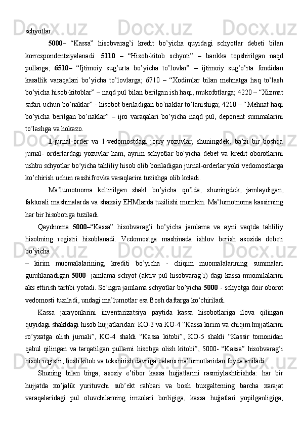 schyotlar.
5000 –   “Kassa”   hisobvarag’i   kredit   bo’yicha   quyidagi   schyotlar   debeti   bilan
korrespondentsiyalanadi:   5110   –   “Hisob-kitob   schyoti”   –   bankka   topshirilgan   naqd
pullarga;   6510 –   “Ijtimoiy   sug’urta   bo’yicha   to’lovlar”   –   ijtimoiy   sug’o’rta   fondidan
kasallik   varaqalari   bo’yicha   to’lovlarga;   6710   –   “Xodimlar   bilan   mehnatga   haq   to’lash
bo’yicha hisob-kitoblar” – naqd pul bilan berilgan ish haqi, mukofotlarga; 4220 – “Xizmat
safari uchun bo’naklar” - hisobot beriladigan bo’naklar to’lanishiga; 4210 – “Mehnat haqi
bo’yicha   berilgan   bo’naklar”   –   ijro   varaqalari   bo’yicha   naqd   pul,   deponent   summalarini
to’lashga va   hokazo.
1 -jurnal-order   va   1-vedomostdagi   joriy   yozuvlar,   shuningdek,   ba’zi   bir   boshqa
jurnal-   orderlardagi   yozuvlar   ham,   ayrim   schyotlar   bo’yicha   debet   va   kredit   oborotlarini
ushbu schyotlar bo’yicha tahliliy hisob olib boriladigan jurnal-orderlar yoki vedomostlarga
ko’chirish uchun rasshifrovka varaqlarini tuzishga olib keladi.
Ma’lumotnoma   keltirilgan   shakl   bo’yicha   qo’lda,   shuningdek,   jamlaydigan,
fakturali mashinalarda va shaxsiy EHMlarda tuzilishi mumkin. Ma’lumotnoma kassirning
har bir hisobotiga tuziladi.
Qaydnoma   5000 –“Kassa”   hisobvarag’i   bo’yicha   jamlama   va   ayni   vaqtda   tahliliy
hisobning   registri   hisoblanadi.   Vedomostga   mashinada   ishlov   berish   asosida   debeti
bo’yicha
–   kirim   muomalalarining,   krediti   bo’yicha   -   chiqim   muomalalarining   summalari
guruhlanadigan   5000-   jamlama   schyot   (aktiv   pul   hisobvarag’i)   dagi   kassa   muomilalarini
aks ettirish tartibi yotadi. So’ngra jamlama schyotlar bo’yicha  5000  - schyotga doir oborot
vedomosti tuziladi, undagi ma’lumotlar esa Bosh daftarga ko’chiriladi.
Kassa   jarayonlarini   inventarizatsiya   paytida   kassa   hisobotlariga   ilova   qilingan
quyidagi shakldagi hisob hujjatlaridan: KO-3 va KO-4 “Kassa kirim va chiqim hujjatlarini
ro’yxatga   olish   jurnali”,   KO-4   shakli   “Kassa   kitobi”,   KO-5   shakli   “Kassir   tomonidan
qabul   qilingan   va   tarqatilgan   pullarni   hisobga   olish   kitobi”,   5000-   “Kassa”   hisobvarag’i
hisob registri, bosh kitob va tekshirish davriga balans ma’lumotlaridan   foydalaniladi.
Shuning   bilan   birga,   asosiy   e’tibor   kassa   hujjatlarini   rasmiylashtirishda:   har   bir
hujjatda   xo’jalik   yurituvchi   sub’ekt   rahbari   va   bosh   buxgalterning   barcha   xarajat
varaqalaridagi   pul   oluvchilarning   imzolari   borligiga,   kassa   hujjatlari   yopilganligiga, 
