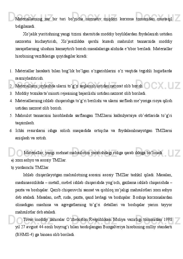 Materiallarning   xar   bir   turi   bo’yicha   normativ   miqdori   korxona   tomonidan   mustaqil
belgilanadi.
Xo’jalik yuritishning yangi tizimi sharoitida moddiy boyliklardan foydalanish ustidan
nazoratni   kuchaytirish,   Xo’jasizlikka   qarshi   kurash   mahsulot   tannarxida   moddiy
xarajatlarning ulushini kamaytirib borish masalalariga alohida e’tibor beriladi.   Materiallar
hisobining vazifalariga quyidagilar kiradi:
1. Materiallar   harakati   bilan   bog’lik   bo’lgan   o’zgarishlarini   o’z   vaqtida   tegishli   hujjatlarda
rasmiylashtirish.
2. Materiallarni joylashda ularni to’g’ri saqlanish ustidan nazorat olib   borish.
3. Moddiy texnika ta’minoti rejasining bajarilishi ustidan nazorat olib   boriladi.
4. Materiallarning ishlab chiqarishga to’g’ri berilishi va ularni sarflash me’yoriga rioya qilish
ustidan nazorat olib   borish.
5. Mahsulot   tannarxini   hisoblashda   sarflangan   TMZlarni   kalkulyatsiya   ob’ektlarida   to’g’ri
taqsimlash.
6. Ichki   resurslarni   ishga   solish   maqsadida   ortiqcha   va   foydalanilmayotgan   TMZlarni
aniqlash va   sotish.
Materiallar, yangi mehnat mahsulotini yaratishdagi roliga qarab ikkiga bo’linadi.
a) xom ashyo va asosiy   TMZlar.
b) yordamchi   TMZlar.
Ishlab   chiqarilayotgan   mahsulotning   asosini   asosiy   TMZlar   tashkil   qiladi.   Masalan,
mashinasozlikda – metall, mebel ishlab chiqarishda yog’och, gazlama ishlab chiqarishda –
paxta va boshqalar. Qazib chiqaruvchi sanoat va qishloq xo’jaligi mahsulotlari xom ashyo
deb ataladi. Masalan,  neft, ruda, paxta, qand lavlagi  va boshqalar. Boshqa korxonalardan
olinadigan   mashina   va   agregatlarning   to’g’ri   detallari   va   boshqalar   yarim   tayyor
mahsulotlar deb ataladi.
Tovar   moddiy   zahiralar   O’zbekiston   Respublikasi   Moliya   vazirligi   tomonidan   1998
yil 27 avgust 44-sonli buyrug’i bilan tasdiqlangan Buxgalteriya hisobining milliy standarti
(BHMS-4) ga binoan olib boriladi. 