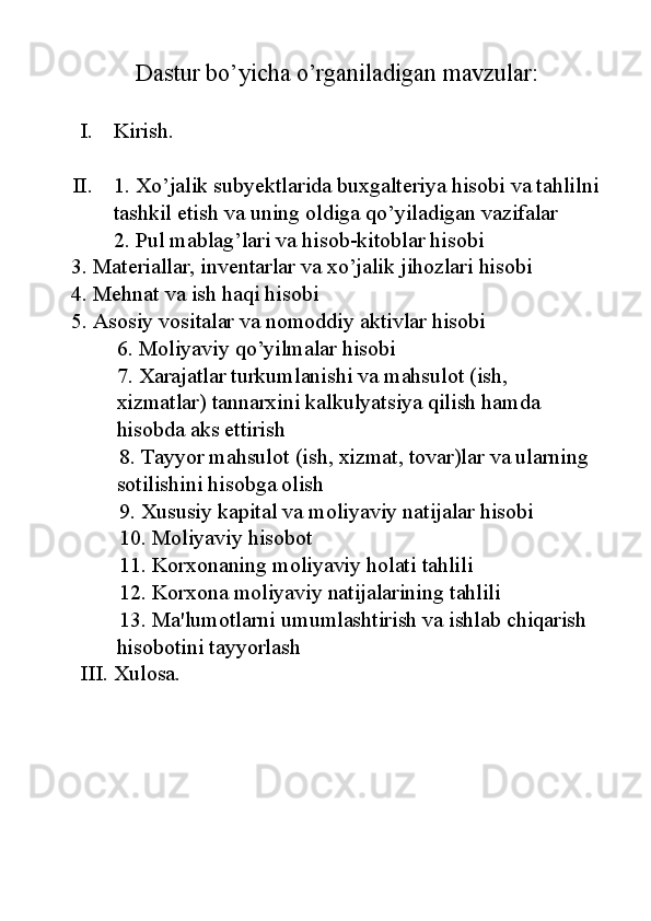 Dastur bo’yicha o’rganiladigan mavzular:
I. Kirish.
II. 1.  Xo’jalik subyektlarida buxgalteriya hisobi va tahlilni 
tashkil etish va uning oldiga qo’yiladigan vazifalar
2. Pul mablag’lari va hisob-kitoblar hisobi
   3. Materiallar, inventarlar va xo’jalik jihozlari hisobi
   4. Mehnat va ish haqi hisobi
   5. Asosiy vositalar va nomoddiy aktivlar hisobi
6. Moliyaviy qo’yilmalar hisobi
7. Xarajatlar turkumlanishi va mahsulot (ish, 
xizmatlar) tannarxini kalkulyatsiya qilish hamda 
hisobda aks ettirish
8. Tayyor mahsulot (ish, xizmat, tovar)lar va ularning 
sotilishini hisobga olish
9. Xususiy kapital va moliyaviy natijalar hisobi
10. Moliyaviy hisobot
11. Korxonaning moliyaviy holati tahlili
12. Korxona moliyaviy natijalarining tahlili
13. Ma'lumotlarni umumlashtirish va ishlab chiqarish 
hisobotini tayyorlash
III. Xulosa. 