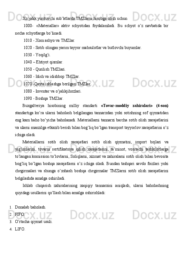 Xo’jalik yurituvchi sub’ktlarda TMZlarni hisobga olish uchun 
1000-   «Materiallar»   aktiv   schyotidan   foydalaniladi.   Bu   schyot   o’z   navbatida   bir
necha schyotlarga bo’linadi.
1010 - Xom ashyo va TMZlar.
1020 - Sotib olingan yarim tayyor mahsulotlar va butlovchi buyumlar. 
1030 - Yoqilg’i.
1040 – Ehtiyot qismlar. 
1050 - Qurilish TMZlari.
1060 - Idish va idishbop TMZlar.
1070 -Qayta ishlashga berilgan TMZlar. 
1080 - Inventar va o’jalikjihozlari.
1090 - Boshqa TMZlar.
Buxgalteriya   hisobining   milliy   standarti   «Tovar-moddiy   zahiralari»   (4-son)
standartiga   ko’ra   ularni   baholash   belgilangan   tannarxdan   yoki   sotishning   sof   qiymatidan
eng kam baho bo’yicha baholanadi. Materiallarni tannarxi barcha sotib olish xarajatlarini
va ularni manzilga etkazib berish bilan bog’liq bo’lgan transport tayyorlov xarajatlarini o’z
ichiga oladi.
Materiallarni   sotib   olish   xarajatlari   sotib   olish   qiymatini,   import   bojlari   va
yig’imlarini,   tovarni   sertifikatsiya   qilish   xarajatlarini,   ta’minot,   vositachi   tashkilotlarga
to’langan komission to’lovlarni, Soliqlarni, xizmat va zahiralarni sotib olish bilan bevosita
bog’liq  bo’lgan  boshqa  xarajatlarni  o’z ichiga  oladi. Bundan   tashqari  savdo  foizlari  yoki
chegirmalari   va   shunga   o’xshash   boshqa   chegirmalar   TMZlarni   sotib   olish   xarajatlarini
belgilashda amalga oshiriladi.
Ishlab   chiqarish   zahiralarining   xaqiqiy   tannarxini   aniqlash,   ularni   baholashning
quyidagi usullarini qo’llash bilan amalga oshirishladi:
1. Donalab   baholash.
2. FIFO.
3. O’rtacha qiymat   usuli.
4. LIFO. 